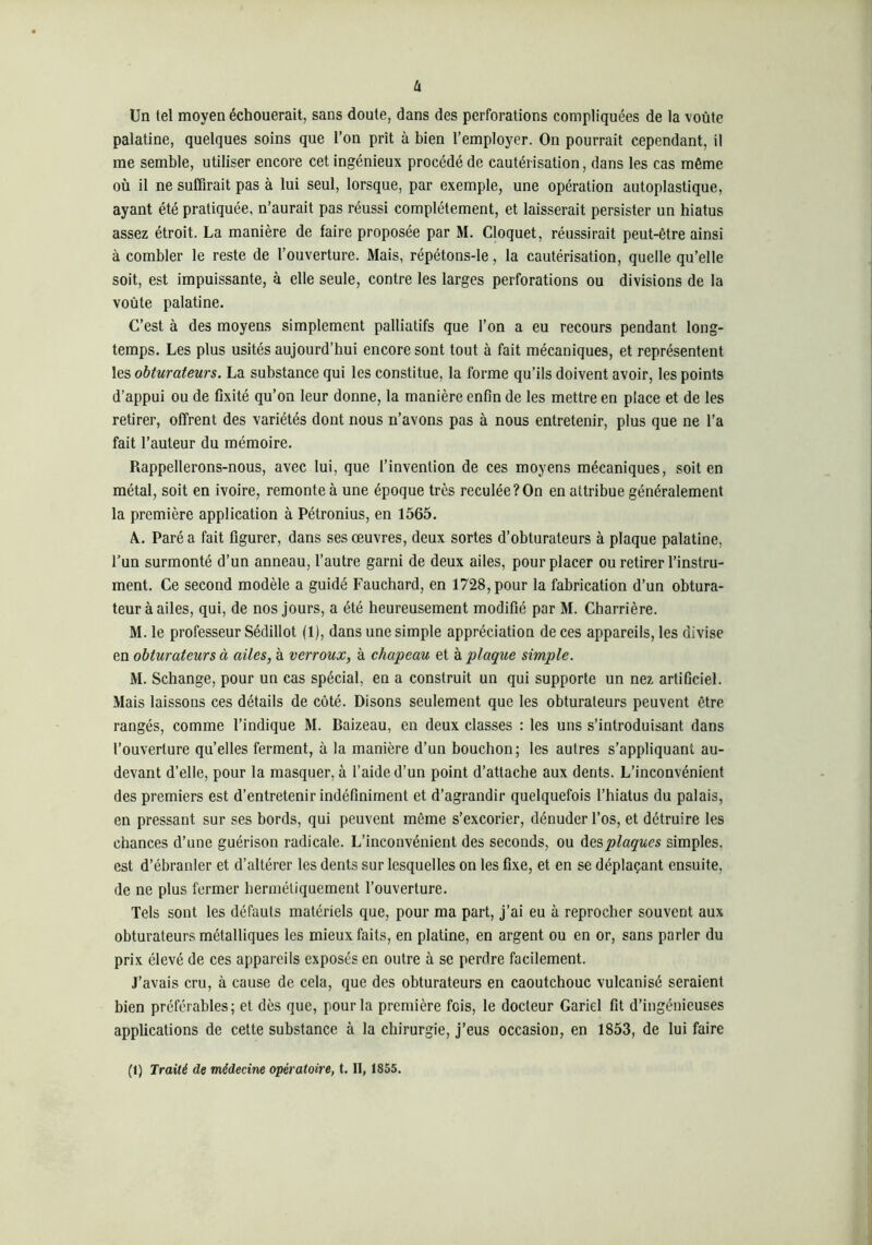 h Un tel moyen échouerait, sans doute, dans des perforations compliquées de la voûte palatine, quelques soins que l’on prît à bien l’employer. On pourrait cependant, il me semble, utiliser encore cet ingénieux procédé de cautérisation, dans les cas même où il ne suffirait pas à lui seul, lorsque, par exemple, une opération autoplastique, ayant été pratiquée, n’aurait pas réussi complètement, et laisserait persister un hiatus assez étroit. La manière de faire proposée par M. Cloquet, réussirait peut-être ainsi à combler le reste de l’ouverture. Mais, répétons-le, la cautérisation, quelle qu’elle soit, est impuissante, à elle seule, contre les larges perforations ou divisions de la voûte palatine. C’est à des moyens simplement palliatifs que l’on a eu recours pendant long- temps. Les plus usités aujourd’hui encore sont tout à fait mécaniques, et représentent les obturateurs. La substance qui les constitue, la forme qu’ils doivent avoir, les points d’appui ou de fixité qu’on leur donne, la manière enfin de les mettre en place et de les retirer, offrent des variétés dont nous n’avons pas à nous entretenir, plus que ne l’a fait l’auteur du mémoire. Rappellerons-nous, avec lui, que l’invention de ces moyens mécaniques, soit en métal, soit en ivoire, remonte à une époque très reculée?On en attribue généralement la première application à Pétronius, en 1565. k. Paré a fait figurer, dans ses œuvres, deux sortes d’obturateurs à plaque palatine, l’un surmonté d’un anneau, l’autre garni de deux ailes, pour placer ou retirer l’instru- ment. Ce second modèle a guidé Fauchard, en 1728, pour la fabrication d’un obtura- teur à ailes, qui, de nos jours, a été heureusement modifié par M. Charrière. M. le professeur Sédillot (1), dans une simple appréciation de ces appareils, les divise en obturateurs à ailes, à verroux, à chapeau et à plaque simple. M. Schange, pour un cas spécial, en a construit un qui supporte un nez artificiel. Mais laissons ces détails de côté. Disons seulement que les obturateurs peuvent être rangés, comme l’indique M. Baizeau, en deux classes : les uns s’introduisant dans l’ouverture qu’elles ferment, à la manière d’un bouchon; les autres s’appliquant au- devant d’elle, pour la masquer, à l’aide d’un point d’attache aux dents. L’inconvénient des premiers est d’entretenir indéfiniment et d’agrandir quelquefois l’hiatus du palais, en pressant sur ses bords, qui peuvent même s’excorier, dénuder l’os, et détruire les chances d’une guérison radicale. L’inconvénient des seconds, ou Ae.?>plaqucs simples, est d’ébranler et d’altérer les dents sur lesquelles on les fixe, et en se déplaçant ensuite, de ne plus fermer hermétiquement l’ouverture. Tels sont les défauts matériels que, pour ma part, j’ai eu à reprocher souvent aux obturateurs métalliques les mieux faits, en platine, en argent ou en or, sans parler du prix élevé de ces appareils exposés en outre à se perdre facilement. J’avais cru, à cause de cela, que des obturateurs en caoutchouc vulcanisé seraient bien préférables; et dès que, pour la première fois, le docteur Gariel fit d’ingénieuses applications de cette substance à la chirurgie, j’eus occasion, en 1853, de lui faire