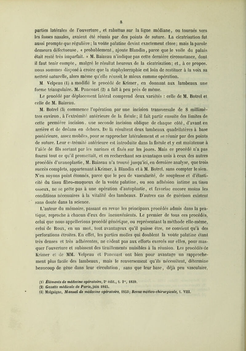 parties lartérales de l’ouverture, et rabattus sur la ligne médiane, ou tournés vers les fosses nasales, avaient été réunis par des points de suture. La cicatrisation fut aussi prompte que régulière ; la voûte palatine devint exactement close; mais la parole demeura défectueuse, « probablement, ajoute Blandin, parce que le voile du palais était resté très imparfait. « M. Baizeau n’indique pas cette dernière circonstance, dont il faut tenir compte, malgré le résultat heureux de la cicatrisation; et, à ce propos, nous sommes disposé à croire que la staphylorraphie est loin de restituer à la voix sa netteté naturelle, alors même qu’elle réussit le mieux comme opération. M. Velpeau (1) a modifié le procédé de Krimer, en donnant aux lambeaux une forme triangulaire. M. Pancoast (2) a fait à peu près de même. Le procédé par déplacement latéral comprend deux variétés : celle de M. Botrel et celle de M. Baizeau. M. Botrel (3) commence l’opération par une incision transversale de 8 millimè- tres environ, à l’extrémité antérieure de la fistule; il fait partir ensuite des limites de cette première incision, une seconde incision oblique de chaque côté, d’avant en arrière et de dedans en dehors. De là résultent deux lambeaux quadrilatères à base postérieure, assez mobiles, pour se rapprocher latéralement et se réunir par des points de suture. Leur extrémité antérieure est introduite dans la fistule et y est maintenue à l’aide de fils sortant par les narines et fixés sur les joues. Mais ce procédé n’a pas fourni tout ce qu’il promettait, et en recherchant ses avantages unis à ceux des autres procédés d’uranoplastie, M. Baizeau n’a trouvé jusqu’ici, en dernière analyse, que trois succès complets, appartenant à Krimer, à Blandin et à M. Botrel, sans compter le sien. N’en soyons point étonnés, parce que le peu de vascularité, de souplesse et d’élasti- cité du tissu fibro-muqueux de la voûte palatine, ou son adhésion intime au tissu osseux, ne se prête pas à une opération d'autoplastie, et favorise encore moins les conditions nécessaires à la vitalité des lambeaux. D’autres cas de guérison existent sans doute dans la science. L’auteur du mémoire, passant en revue les principaux procédés admis dans la pra- tique, reproche à chacun d’eux des inconvénients. Le premier de tous ces procédés, celui que nous appellerions procédé générique, ou représentant la méthode elle-même, celui de Roux, en un mot, tout avantageux qu’il puisse être, ne convient qu’à des perforations étroites. En effet, les parties molles qui doublent la voûte palatine étant très denses et très adhérentes, ne cèdent pas aux efforts exercés sur elles, pour mas- quer l’ouverture et subissent des tiraillements nuisibles à la réunion. Les procédés de Krimer et de MM. Velpeau et Pancoast ont bien pour avantage un rapproche- ment plus facile des lambeaux, mais le renversement qu’ils nécessitent, détermine beaucoup de gêne dans leur circulation, sans que leur base, déjà peu vasculaire, (1) Éléments de médecine opératoire, 2' édit., t. I, 1839. (2) Gazette médicale de Paris, juin 1845. (3) Malgaigne, Manuel de médecine opératoire, 1853; Revue médico-chirurgicale, t. VIII.