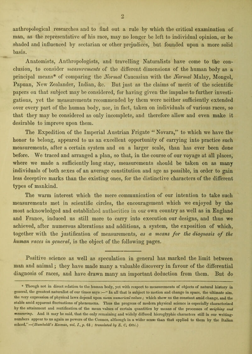 anthropological researches and to find out a rule by which the critical examination of man, as the representative of his race, may no longer be left to individual opinion, or be shaded and influenced by sectarian or other prejudices, but founded upon a more solid basis. Anatomists, Anthropologists, and travelling Naturalists have come to the con- clusion, to consider measurements of the different dimensions of the human body as a principal means* of comparing the Normal Caucasian with the Normal Malay, Mongol, Papuan, New Zealander, Indian, &c. But just as the claims of merit of the scientific papers on that subject may be considered, for having given the impulse to further investi- gations, yet the measurements recommended by them were neither sufficiently extended over every part of the human body, nor, in fact, taken on individuals of various races, so that they may be considered as only incomplete, and therefore allow and even make it desirable to improve upon them. The Expedition of the Imperial Austrian Frigate “ Novara,” to which we have the honor to belong, appeared to us an excellent opportunity of carrying into practice such measurements, after a certain system and on a larger scale, than has ever been done before. We traced and arranged a plan, so that, in the course of our voyage at all places, where we made a sufficiently long stay, measurements should be taken on as many individuals of both sexes of an average constitution and age as possible, in order to gain less deceptive marks than the existing ones, for the distinctive characters of the different types of mankind. The warm interest which the mere communication of our intention to take such measurements met in scientific circles, the encouragement which we enjoyed by the most acknowledged and established authorities in our own country as well as in England and France, induced us still more to carry into execution our designs, and thus we achieved, after numerous alterations and additions, a system, the exposition of which, together with the justification of measurements, as a means for the diagnosis of the human races in general, is the object of the following pages. Positive science as well as speculation in general has marked the limit between man and animal; they have made many a valuable discovery in favour of the differential diagnosis of races, and have drawn many an important deduction from them. But do * Though not in direct relation to the human body, yet with respect to measurements of objects of natural history in general, the greatest naturalist of our times says :—“ In all that is subject to motion and change in space, the ultimate aim, the very expression of physical laws depend upon mean numerical values ; which show us the constant amid change, and the stable amid apparent fluctuations of phenomena. Thus the progress of modern physical science is especially characterised by the attainment and rectification of the mean values of certain quantities by means of the processes of weighing and measuring. And it may be said, that the only remaining and widely diffused hieroglyphic characters still in our writing- numbers appear to us again as powers of the Cosmos, although in a wider sense than that applied to them by the Italian school.”—(Humboldt’s Kosmos, vol. I.,p. 64; translated by E. C. Otti.)