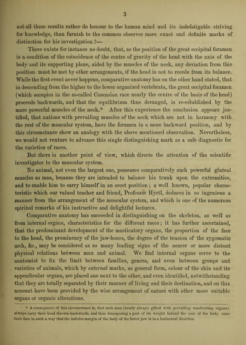 not all these results rather do honour to the human mind and its indefatigable striving for knowledge, than furnish to the common observer more exact and definite marks of distinction for his investigation ?— There exists for instance no doubt, that, as the position of the great occipital foramen is a condition of the coincidence of the centre of gravity of the head -with the axis of the body and its supporting plane, aided by the muscles of the neck, any deviation from this position must be met by other arrangements, if the head is not to recede from its balance. While the first event never happens, comparative anatomy has on the other hand stated, that in descending from the higher to the lower organized vertebrata, the great occipital foramen (which occupies in the so-called Caucasian race nearly the centre of the basis of the head) proceeds backwards, and that the equilibrium thus deranged, is re-established by the more powerful muscles of the neck.* After this experience the conclusion appears jus- tified, that nations with prevailing muscles of the neck which are not in harmony with the rest of the muscular system, have the foramen in a more backward position, and by this circumstance show an analogy with the above mentioned observation. Nevertheless, we would not venture to advance this single distinguishing mark as a safe diagnostic for the varieties of races. But there is another point of view, which directs the attention of the scientific investigator to the muscular system. No animal, not even the largest one, possesses comparatively such powerful gluteal muscles as man, because they are intended to balance his trunk upon the extremities, and to enable him to carry himself in an erect position ; a well known, popular charac- teristic which our valued teacher and friend, Professor Hyrtl, deduces in so ingenious a manner from the arrangement of the muscular system, and which is one of the numerous spirited remarks of his instructive and delightful lectures. Comparative anatomy has succeeded in distinguishing on the skeleton, as well as from internal organs, characteristics for the different races; it has further ascertained, that the predominant development of the masticatory organs, the proportion of the face to the head, the prominency of the jaw-bones, the degree of the tension of the zygomatic arch, &c., may be considered as so many leading signs of the nearer or more distant physical relations between man and animal. We find internal organs serve to the anatomist to fix the limit between families, genera, and even between groups and varieties of animals, which by external marks, as general form, colour of the skin and its appendicular organs, are placed one next to the other, and even identified, notwithstanding that they are totally separated by their manner of living and their destination, and on this account have been provided by the wise arrangement of nature with other more suitable organs or organic alterations. * A consequence of this circumstance is, that such men (nearly always gifted with prevailing masticating organs), always carry their head thrown backwards, and thus transposing a part of its weight behind the axis of the body, raise their faco in such a way that the inferior margin of the body of the lower jaw is in a horizontal direction.