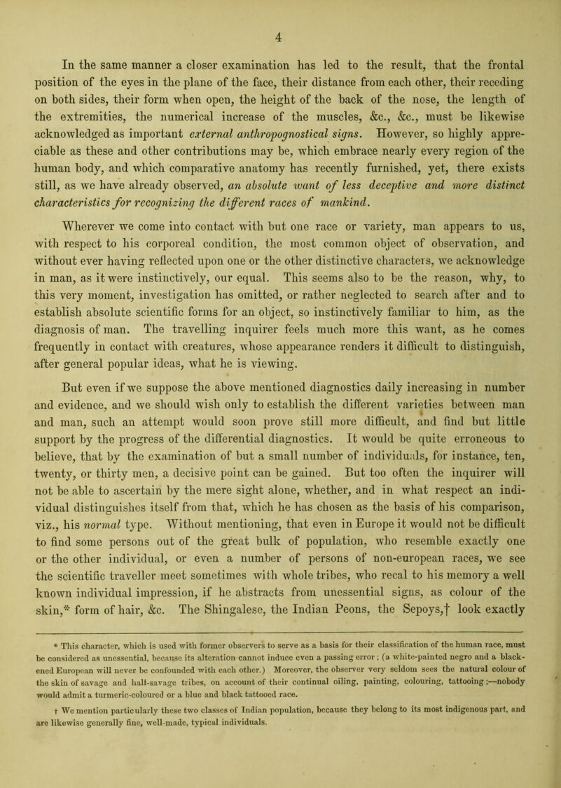 In the same manner a closer examination has led to the result, that the frontal position of the eyes in the plane of the face, their distance from each other, their receding on both sides, their form when open, the height of the back of the nose, the length of the extremities, the numerical increase of the muscles, &c., &c., must be likewise acknowledged as important external anthropognostical signs. However, so highly appre- ciable as these and other contributions may be, which embrace nearly every region of the human body, and which comparative anatomy has recently furnished, yet, there exists still, as we have already observed, an absolute want of less deceptive and more distinct characteristics for recognizing the different races of mankind. Wherever we come into contact with but one race or variety, man appears to us, with respect to his corporeal condition, the most common object of observation, and without ever having reflected upon one or the other distinctive characters, we acknowledge in man, as it were instinctively, our equal. This seems also to be the reason, why, to this very moment, investigation has omitted, or rather neglected to search after and to establish absolute scientific forms for an object, so instinctively familiar to him, as the diagnosis of man. The travelling inquirer feels much more this want, as he comes frequently in contact with creatures, whose appearance renders it difficult to distinguish, after general popular ideas, what he is viewing. But even if we suppose the above mentioned diagnostics daily increasing in number and evidence, and we should wish only to establish the different varieties between man and man, such an attempt would soon prove still more difficult, and find but little support by the progress of the differential diagnostics. It would be quite erroneous to believe, that by the examination of but a small number of individuals, for instance, ten, twenty, or thirty men, a decisive point can be gained. But too often the inquirer will not be able to ascertain by the mere sight alone, whether, and in what respect an indi- vidual distinguishes itself from that, which he has chosen as the basis of his comparison, viz., his normal type. Without mentioning, that even in Europe it would not be difficult to find some persons out of the great bulk of population, who resemble exactly one or the other individual, or even a number of persons of non-european races, w?e see the scientific traveller meet sometimes with whole tribes, who recal to his memory a well known individual impression, if he abstracts from unessential signs, as colour of the skin,* form of hair, &c. The Shingalese, the Indian Peons, the Sepoys,f look exactly * This character, which is used with former observers to serve as a basis for their classification of the human race, must he considered as unessential, because its alteration cannot induce even a passing error; (a white-painted negro and a black- ened European will never he confounded with each other.) Moreover, the observer very seldom sees the natural colour of the skin of savage and half-savage tribes, on account of their continual oiling, painting, colouring, tattooing;—nobody would admit a turmeric-coloured or a blue and black tattooed race. t We mention particularly these two classes of Indian population, because they belong to its most indigenous part, and are likewise generally fine, well-made, typical individuals.