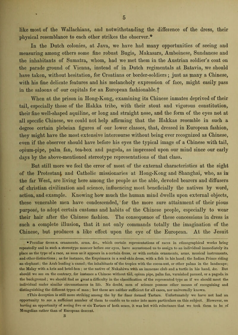 like most of the Wallachians, and notwithstanding the difference of the dress, their physical resemblance to each other strikes the observer.* In the Dutch colonies, at Java, we have had many opportunities of seeing and measuring among others some fine robust Bugis, Makasars, Amboinese, Sundanese and the inhabitants of Sumatra, whom, had we met them in the Austrian soldier’s coat on the parade ground of Vienna, instead of in Dutch regimentals at Batavia, we should have taken, without hesitation, for Croatians or border-soldiers; just as many a Chinese, with his fine delicate features and his melancholy expression of face, might easily pass in the saloons of our capitals for an European fashionable.f When at the prison in Hong-Kong, examining its Chinese inmates deprived of their tail, especially those of the Hakka tribe, with their stout and vigorous constitution, their fine well-shaped aquiline, or long and straight nose, and the form of the eyes not at all specific Chinese, we could not help affirming that the Hakkas resemble in such a degree certain plebeian figures of our lower classes, that, dressed in European fashion, they might have the most extensive intercourse without being ever recognized as Chinese, even if the observer should have before his eyes the typical image of a Chinese with tail, opium-pipe, palm fan, tea-box and pagoda, as impressed upon our mind since our early days by the above-mentioned stereotype representations of that class. But still more we feel the error of most of the external characteristics at the sight of the Protestant and Catholic missionaries at Hong-Kong and Shanghai, who, as in the far West, are living here among the people as the able, devoted bearers and diffusers of Christian civilization and science, influencing most beneficially the natives by word, action, and example. Knowing how much the human mind dwells upon external objects, these venerable men have condescended, for the more sure attainment of their pious purpose, to adopt certain customs and habits of the Chinese people, especially to wear their hair after the Chinese fashion. The consequence of these concessions in dress is such a complete illusion, that it not only commands totally the imagination of the Chinese, but produces a like effect upon the eye of the European. At the Jesuit • Peculiar dresses, ornaments, arms, &c., which certain representations of races in ethnographical works bring repeatedly and in such a stereotype manner before our eyes, have accustomed us to assign to an individual immediately its place as the type of a race, as soon as it appears in a certain dress, or with certain ornaments, arms, musical instruments, and other distinctions ; as for instance, the Esquimaux in a seal-skin dress, with a fish in his hand; the Indian Prince riding an elephant; the Arab leading a camel; the inhabitants of the tropics with the cocoa-nut, or other palms in the landscape; the Malay with a kris and betel-box ; or the native of Nukahiwa with an immense club and a turtle in his hand, &c. But should we see on the contrary, for instance a Chinese without tail, opium pipe, palm fan, varnished parasol, or a pagoda in the background ; we should find as great a difficulty in the classification of the represented type as if we should meet the individual under similar circumstances in life. No doubt, men of science possess other means of recognising and distinguishing the different types of man ; but these are neither sufficient for all cases, nor universally known. fThis deception is still more striking among the by far finer formed Tartars. Unfortunately we have not had an opportunity to see a sufficient number of them to enable us to enter into more particulars on this subject. However, on having an opportunity of seeing five or six Tartars of both sexes, it was but with reluctance that we took them to be of Mongolian rather than of European descent. B