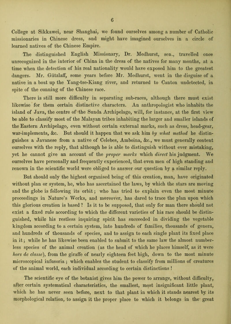 College at Sikkawei, near Shanghai, we found ourselves among a number of Catholic missionaries in Chinese dress, and might have imagined ourselves in a circle of learned natives of the Chinese Empire. The distinguished English Missionary, Dr. Medhurst, sen., travelled once unrecognized in the interior of China in the dress of the natives for many months, at a time when the detection of his real nationality would have exposed him to the greatest dangers. Mr. GiitzlafF, some years before Mr. Medhurst, went in the disguise of a native in a boat up the Yang-tse-Kiang river, and returned to Canton undetected, in spite of the cunning of the Chinese race. There is still more difficulty in separating sub-races, although there must exist likewise for them certain distinctive characters. An anthropologist who inhabits the island of Java, the centre of the Sunda Archipelago, will, for instance, at the first view be able to classify most of the Malayan tribes inhabiting the larger and smaller islands of the Eastern Archipelago, even without certain external marks, such as dress, head-gear, war-implements, &c. But should it happen that we ask him by what method he distin- guishes a Javanese from a native of Celebes, Amboina, &c., we must generally content ourselves with the reply, that although he is able to distinguish without ever mistaking, yet he cannot give an account of the proper marks which direct his judgment. We ourselves have personally and frequently experienced, that even men of high standing and renown in the scientific world were obliged to answer our question by a similar reply. But should only the highest organised being of this creation, man, have originated without plan or system, he, who has ascertained the laws, by which the stars are moving and the globe is following its orbit; who has tried to explain even the most minute proceedings in Nature’s Works, and moreover, has dared to trace the plan upon which this glorious creation is based ? Is it to be supposed, that only for man there should not exist a fixed rule according to which the different varieties of his race should be distin- guished, while his restless inquiring spirit has succeeded in dividing the vegetable kingdom according to a certain system, into hundreds of families, thousands of genera, and hundreds of thousands of species, and to assign to each single plant its fixed place in it; while he has likewise been enabled to submit to the same law the almost number- less species of the animal creation (as the head of which he places himself, as it were hors de classe), from the giraffe of nearly eighteen feet high, down to the most minute microscopical infusoria; which enables the student to classify from millions of creatures of the animal world, each individual according to certain distinctions ! The scientific eye of the botanist gives him the power to arrange, without difficulty, after certain systematical characteristics, the smallest, most insignificant little plant, which he has never seen before, next to that plant in which it stands nearest by its morphological relation, to assign it the proper place to which it belongs in the great