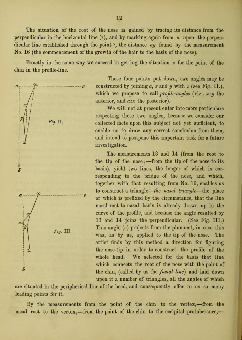 The situation of the root of the nose is gained by tracing its distance from the perpendicular in the horizontal line (r), and by marking again from a upon the perpen- dicular line established through the point ?, the distance ay found by the measurement No. 16 (the commencement of the growth of the hair to the basis of the nose). Exactly in the same way we succeed in getting the situation z for the point of the chin in the profile-line. These four points put down, two angles may be constructed by joining a, x and y with z (see Fig. II.), which we propose to call profile-angles (viz., xzy the anterior, and azx the posterior). We will not at present enter into more particulars respecting these two angles, because we consider our collected facts upon this subject not yet sufficient, to enable us to draw any correct conclusion from them, and intend to postpone this important task for a future investigation. The measurements 13 and 14 (from the root to the tip of the nose ;—from the tip of the nose to its basis), yield two lines, the longer of which is cor- responding to the bridge of the nose, and which, together with that resulting from No. 16, enables us to construct a triangle—the nasal triangle—the place of which is prefixed by the circumstance, that the line nasal root to nasal basis is already drawn up in the curve of the profile, and because the angle resulted by 13 and 14 joins the perpendicular. (See Fig. III.) This angle (o) projects from the plummet, in case this was, as by us, applied to the tip of the nose. The artist finds by this method a direction for figuring the nose-tip in order to construct the profile of the whole head. We selected for the basis that line which connects the root of the nose with the point of Z the chin, (called by us the facial line) and laid down upon it a number of triangles, all the angles of which are situated in the peripherical line of the head, and consequently offer to us so many leading points for it. By the measurements from the point of the chin to the vertex,—from the nasal root to the vertex,—from the point of the chin to the occipital protuberance,—