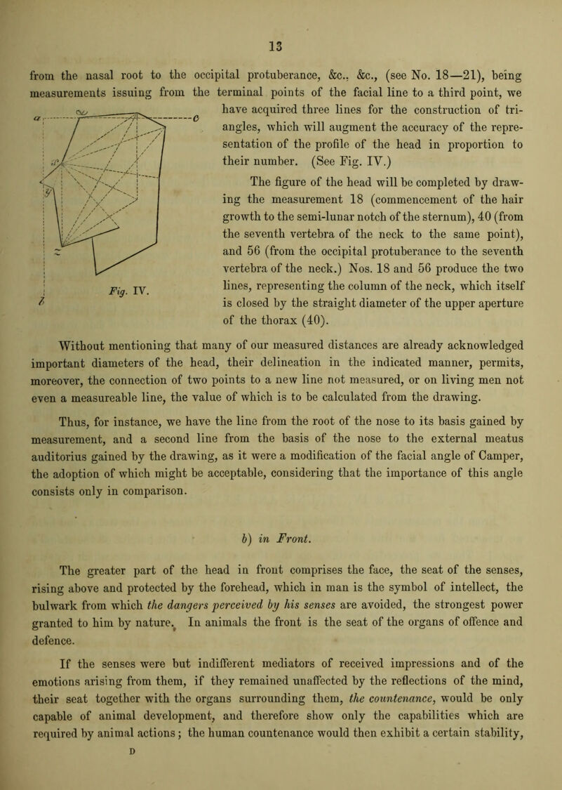 —o from the nasal root to the occipital protuberance, &c., &c., (see No. 18—21), being measurements issuing from the terminal points of the facial line to a third point, we have acquired three lines for the construction of tri- angles, which will augment the accuracy of the repre- sentation of the profile of the head in proportion to their number. (See Fig. IV.) The figure of the head will be completed by draw- ing the measurement 18 (commencement of the hair growth to the semi-lunar notch of the sternum), 40 (from the seventh vertebra of the neck to the same point), and 56 (from the occipital protuberance to the seventh vertebra of the neck.) Nos. 18 and 56 produce the two lines, representing the column of the neck, which itself is closed by the straight diameter of the upper aperture of the thorax (40). Without mentioning that many of our measured distances are already acknowledged important diameters of the head, their delineation in the indicated manner, permits, moreover, the connection of two points to a new line not measured, or on living men not even a measureable line, the value of which is to be calculated from the drawing. Thus, for instance, we have the line from the root of the nose to its basis gained by measurement, and a second line from the basis of the nose to the external meatus auditorius gained by the drawing, as it were a modification of the facial angle of Camper, the adoption of which might be acceptable, considering that the importance of this angle consists only in comparison. b) in Front. The greater part of the head in front comprises the face, the seat of the senses, rising above and protected by the forehead, which in man is the symbol of intellect, the bulwark from which the dangers perceived by his senses are avoided, the strongest power granted to him by nature. In animals the front is the seat of the organs of oifence and defence. If the senses were but indifferent mediators of received impressions and of the emotions arising from them, if they remained unaffected by the reflections of the mind, their seat together with the organs surrounding them, the countenance, would be only capable of animal development, and therefore show only the capabilities which are required by animal actions; the human countenance would then exhibit a certain stability, D