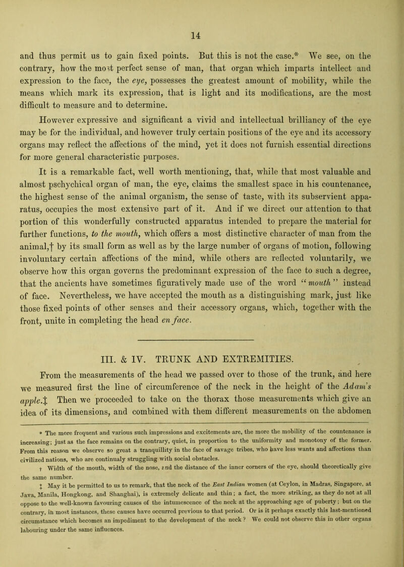 and thus permit us to gain fixed points. But this is not the case.* We see, on the contrary, how the most perfect sense of man, that organ which imparts intellect and expression to the face, the eye, possesses the greatest amount of mobility, while the means which mark its expression, that is light and its modifications, are the most difficult to measure and to determine. However expressive and significant a vivid and intellectual brilliancy of the eye may be for the individual, and however truly certain positions of the eye and its accessory organs may reflect the affections of the mind, yet it does not furnish essential directions for more general characteristic purposes. It is a remarkable fact, well worth mentioning, that, while that most valuable and almost pschychical organ of man, the eye, claims the smallest space in his countenance, the highest sense of the animal organism, the sense of taste, with its subservient appa- ratus, occupies the most extensive part of it. And if we direct our attention to that portion of this wonderfully constructed apparatus intended to prepare the material for further functions, to the mouth, which offers a most distinctive character of man from the animal,| by its small form as well as by the large number of organs of motion, following involuntary certain affections of the mind, while others are reflected voluntarily, we observe how this organ governs the predominant expression of the face to such a degree, that the ancients have sometimes figuratively made use of the word “mouth” instead of face. Nevertheless, we have accepted the mouth as a distinguishing mark, just like those fixed points of other senses and their accessory organs, which, together with the front, unite in completing the head en face. III. & IV. TRUNK AND EXTREMITIES. From the measurements of the head we passed over to those of the trunk, and here we measured first the line of circumference of the neck in the height of the Adams apple.% Then we proceeded to take on the thorax those measurements which give an idea of its dimensions, and combined with them different measurements on the abdomen * The more frequent and various such impressions and excitements are, the more the mobility of the countenance is increasing; just as the face remains on the contrary, quiet, in proportion to the uniformity and monotony of the former. From this reason we observe so great a tranquillity in the face of savage tribes, who have less wants and affections than civilized nations, who are continualy struggling with social obstacles. t Width of the mouth, width of the nose, end the distance of the inner corners of the eye, should theoretically give the same number. + May it be permitted to us to remark, that the neck of the East Indian women (at Ceylon, in Madras, Singapore, at Java, Manila, Hongkong, and Shanghai), is extremely delicate and thin; a fact, the more striking, as they do not at all oppose to the well-known favouring causes of the intumescence of the neck at the approaching age of puberty ; but on the contrary, in most instances, these causes have occurred previous to that period. Or is it perhaps exactly this last-mentioned circumstance which becomes an impediment to the development of the neck? We could not observe this in other organs labouring under the same influences.
