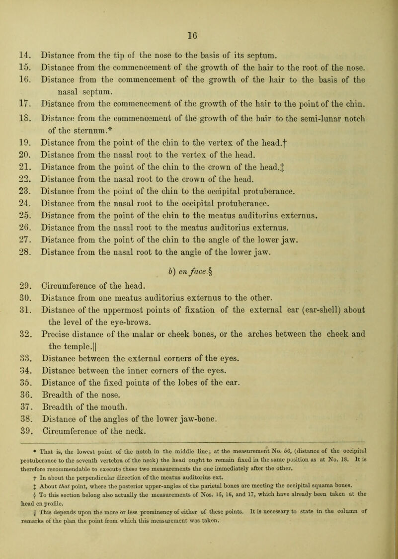 14. Distance from the tip of the nose to the basis of its septum. 15. Distance from the commencement of the growth of the hair to the root of the nose. 16. Distance from the commencement of the growth of the hair to the basis of the nasal septum. 17. Distance from the commencement of the growth of the hair to the point of the chin. 18. Distance from the commencement of the growth of the hair to the semi-lunar notch of the sternum.* * * § 19. Distance from the point of the chin to the vertex of the head.I 20. Distance from the nasal root to the vertex of the head. 21. Distance from the point of the chin to the crown of the head.J 22. Distance from the nasal root to the crown of the head. 23. Distance from the point of the chin to the occipital protuberance. 24. Distance from the nasal root to the occipital protuberance. 25. Distance from the point of the chin to the meatus auditorius externus. 26. Distance from the nasal root to the meatus auditorius externus. 27. Distance from the point of the chin to the angle of the lower jaw. 28. Distance from the nasal root to the angle of the lower jaw. b) enface § 29. Circumference of the head. 30. Distance from one meatus auditorius externus to the other. 31. Distance of the uppermost points of fixation of the external ear (ear-shell) about the level of the eye-brows. 32. Precise distance of the malar or cheek bones, or the arches between the cheek and the temple.11 33. Distance between the external corners of the eyes. 34. Distance between the inner corners of the eyes. 35. Distance of the fixed points of the lobes of the ear. 36. Breadth of the nose. 37. Breadth of the mouth. 38. Distance of the angles of the lower jaw-bone. 39. Circumference of the neck. * That is, the lowest point of the notch in the middle line; at the measurement No. 56, (distance of the occipital protuberance to the seventh vertebra of the neck) the head ought to remain fixed in the same position as at No. 18. It is therefore recommendable to execute these two measurements the one immediately after the other. f In about the perpendicular direction of the meatus auditorius ext. + About that point, where the posterior upper-angles of the parietal bones are meeting the occipital squama bones. § To this section belong also actually the measurements of Nos. 15, 16, and 17, which have already been taken at the head en profile. y This depends upon the more or less prominency of either of these points. It is necessary to state in the column of remarks of the plan the point from which this measurement was taken.