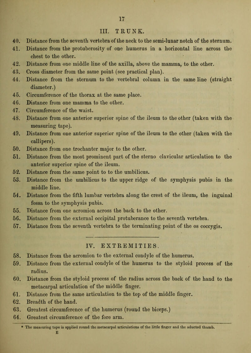 III. TRUNK. 40. Distance from the seventh vertebra of the neck to the semi-lunar notch of the sternum. 41. Distance from the protuberosity of one humerus in a horizontal line across the chest to the other. 42. Distance from one middle line of the axilla, above the mamma, to the other. 43. Cross diameter from the same point (see practical plan). 44. Distance from the sternum to the vertebral column in the same line (straight diameter.) 45. Circumference of the thorax at the same place. 46. Distance from one mamma to the other. 47. Circumference of the waist. 48. Distance from one anterior superior spine of the ileum to the other (taken with the measuring tape). 49. Distance from one anterior superior spine of the ileum to the other (taken with the callipers). 50. Distance from one trochanter major to the other. 51. Distance from the most prominent part of the sterno clavicular articulation to the anterior superior spine of the ileum. 52. Distance from the same point to to the umbilicus. 53. Distance from the umbilicus to the upper ridge of the symphysis pubis in the middle line. 54. Distance from the fifth lumbar vertebra along the crest of the ileum, the inguinal fossa to the symphysis pubis. 55. Distance from one acromion across the back to the other. 56. Distance from the external occipital protuberance to the seventh vertebra. 57. Distance from the seventh vertebra to the terminating point of the os coccygis. IV. EXTREMITIES. 58. Distance from the acromion to the external condyle of the humerus. 59. Distance from the external condyle of the humerus to the styloid process of the radius. 60. Distance from the styloid process of the radius across the back of the hand to the metacarpal articulation of the middle finger. 61. Distance from the same articulation to the top of the middle finger. 62. Breadth of the hand. 63. Greatest circumference of the humerus (round the biceps.) 64. Greatest circumference of the fore arm. * The measuring tape is applied round the metacarpal articulations of the little finger and the aducted thumb. E
