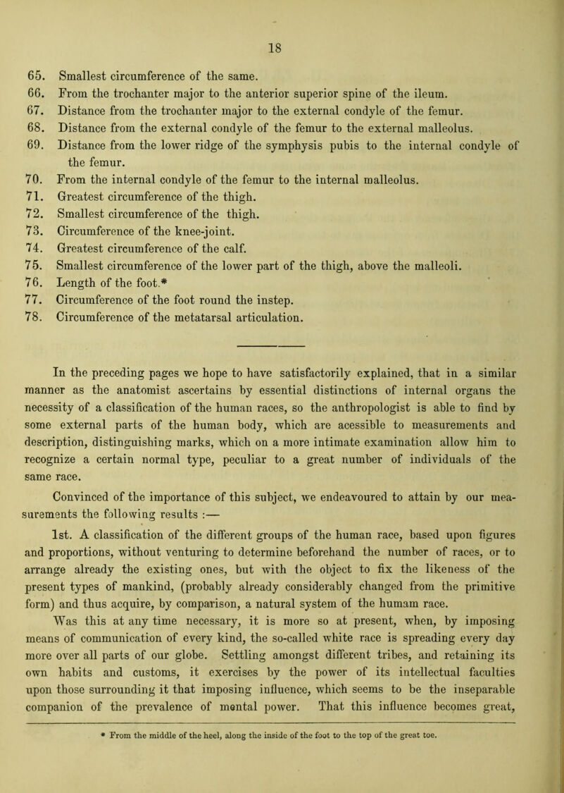 65. Smallest circumference of the same. 66. From the trochanter major to the anterior superior spine of the ileum. 67. Distance from the trochanter major to the external condyle of the femur. 68. Distance from the external condyle of the femur to the external malleolus. 69. Distance from the lower ridge of the symphysis pubis to the internal condyle of the femur. 70. From the internal condyle of the femur to the internal malleolus. 71. Greatest circumference of the thigh. 72. Smallest circumference of the thigh. 73. Circumference of the knee-joint. 74. Greatest circumference of the calf. 75. Smallest circumference of the lower part of the thigh, above the malleoli. 76. Length of the foot.* 77. Circumference of the foot round the instep. 78. Circumference of the metatarsal articulation. In the preceding pages we hope to have satisfactorily explained, that in a similar manner as the anatomist ascertains by essential distinctions of internal organs the necessity of a classification of the human races, so the anthropologist is able to find by some external parts of the human body, which are acessible to measurements and description, distinguishing marks, which on a more intimate examination allow him to recognize a certain normal type, peculiar to a great number of individuals of the same race. Convinced of the importance of this subject, we endeavoured to attain by our mea- surements the following results :— 1st. A classification of the different groups of the human race, based upon figures and proportions, without venturing to determine beforehand the number of races, or to arrange already the existing ones, but with the object to fix the likeness of the present types of mankind, (probably already considerably changed from the primitive form) and thus acquire, by comparison, a natural system of the humam race. Was this at any time necessary, it is more so at present, when, by imposing means of communication of every kind, the so-called white race is spreading every day more over all parts of our globe. Settling amongst different tribes, and retaining its own habits and customs, it exercises by the power of its intellectual faculties upon those surrounding it that imposing influence, which seems to be the inseparable companion of the prevalence of mental power. That this influence becomes great, From the middle of the heel, along the inside of the foot to the top of the great toe.