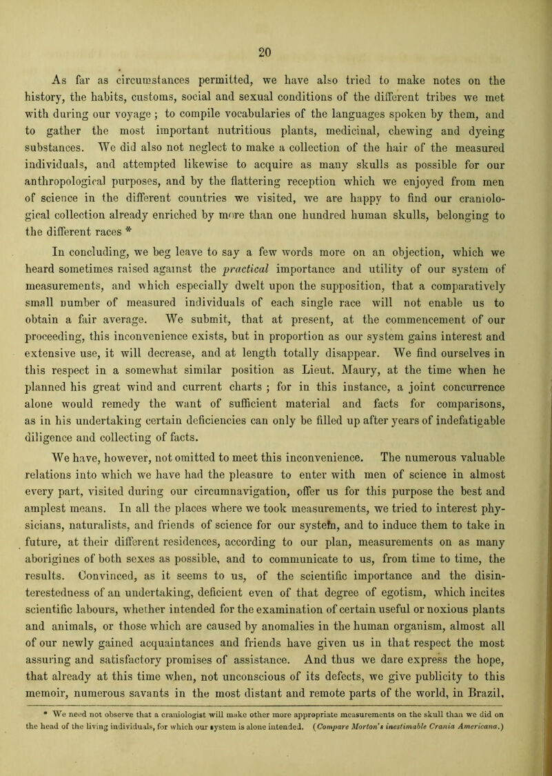 As far as circumstances permitted, we have also tried to make notes on the history, the habits, customs, social and sexual conditions of the different tribes we met with during our voyage; to compile vocabularies of the languages spoken by them, and to gather the most important nutritious plants, medicinal, chewing and dyeing substances. We did also not neglect to make a collection of the hair of the measured individuals, and attempted likewise to acquire as many skulls as possible for our anthropological purposes, and by the flattering reception which we enjoyed from men of science in the different countries we visited, we are happy to find our craniolo- gical collection already enriched by more than one hundred human skulls, belonging to the different races * In concluding, we beg leave to say a few words more on an objection, which we heard sometimes raised against the practical importance and utility of our system of measurements, and which especially dwelt upon the supposition, that a comparatively small number of measured individuals of each single race will not enable us to obtain a fair average. We submit, that at present, at the commencement of our proceeding, this inconvenience exists, but in proportion as our system gains interest and extensive use, it will decrease, and at length totally disappear. We find ourselves in this respect in a somewhat similar position as Lieut. Maury, at the time when he planned his great wind and current charts ; for in this instance, a joint concurrence alone would remedy the want of sufficient material and facts for comparisons, as in his undertaking certain deficiencies can only be filled up after years of indefatigable diligence and collecting of facts. We have, however, not omitted to meet this inconvenience. The numerous valuable relations into which we have had the pleasure to enter with men of science in almost every part, visited during our circumnavigation, offer us for this purpose the best and amplest means. In all the places where we took measurements, we tried to interest phy- sicians, naturalists, and friends of science for our systefn, and to induce them to take in future, at their different residences, according to our plan, measurements on as many aborigines of both sexes as possible, and to communicate to us, from time to time, the results. Convinced, as it seems to us, of the scientific importance and the disin- terestedness of an undertaking, deficient even of that degree of egotism, which incites scientific labours, whether intended for the examination of certain useful or noxious plants and animals, or those which are caused by anomalies in the human organism, almost all of our newly gained acquaintances and friends have given us in that respect the most assuring and satisfactory promises of assistance. And thus we dare express the hope, that already at this time when, not unconscious of its defects, we give publicity to this memoir, numerous savants in the most distant and remote parts of the world, in Brazil, * We need not observe that a craniologist will make other more appropriate measurements on the skull than we did on the head of the living individuals, for which our system is alone intended. (Compare Morton’s inestimable Crania Americana.)