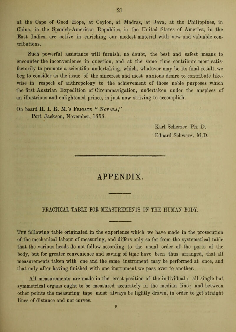 at the Cape of Good Hope, at Ceylon, at Madras, at Java, at the Philippines, in China, in the Spanish-American Republics, in the United States of America, in the East Indies, are active in enriching our modest material with new and valuable con- tributions. Such powerful assistance will furnish, no doubt, the best and safest means to encounter the inconvenience in question, and at the same time contribute most satis- factorily to promote a scientific undertaking, which, whatever may be its final result, we beg to consider as the issue of the sincerest and most anxious desire to contribute like- wise in respect of anthropology to the achievement of those noble purposes which the first Austrian Expedition of Circumnavigation, undertaken under the auspices of an illustrious and enlightened prince, is just now striving to accomplish. On board H. I. R. M.’s Frigate “ Novara,” Port Jackson, November, 1858. Karl Scherzer. Ph. D. Eduard Schwarz. M.D. APPENDIX. PRACTICAL TABLE FOR MEASUREMENTS ON THE HUMAN BODY. The following table originated in the experience which we have made in the prosecution of the mechanical labour of measuring, and differs only so far from the systematical table that the various heads do not follow according to the usual order of the parts of the body, but for greater convenience and saving of time have been thus arranged, that all measurements taken with one and the same instrument may be performed at once, and that only after having finished with one instrument we pass over to another. All measurements are made in the erect position of the individual ; all single but symmetrical organs ought to be measured accurately in the median line; and between other points the measuring tape must always be lightly drawn, in order to get straight lines of distance and not curves. F