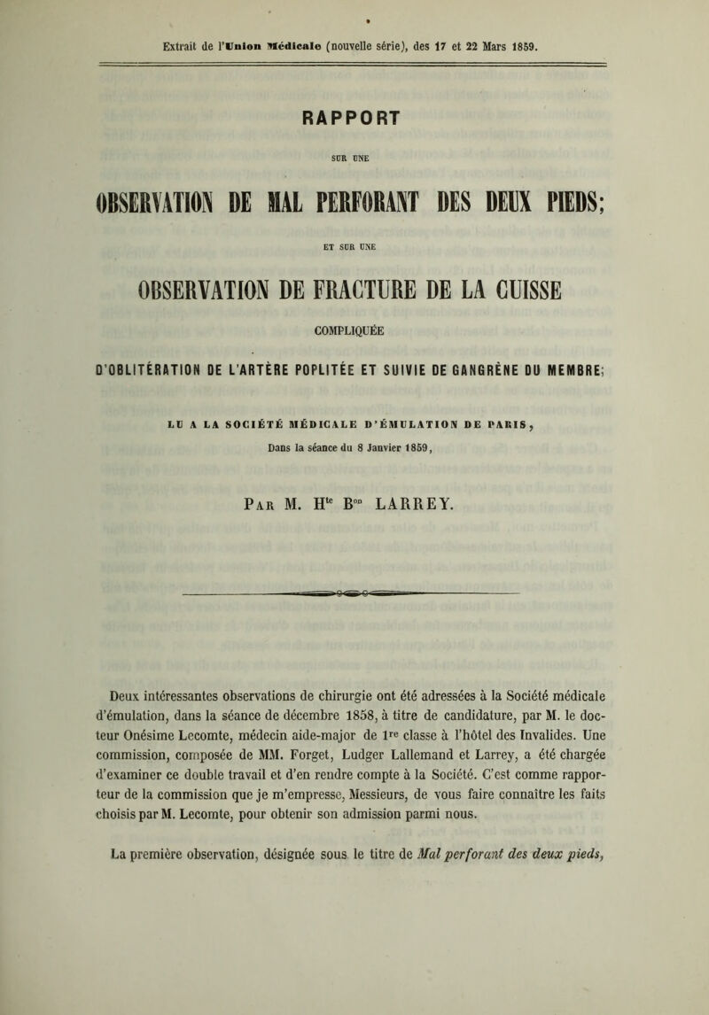 Extrait de l’Union Médicale (nouvelle série), des 17 et 22 Mars 1859. RAPPORT SÜR UNE OBSERVATION DE MAL PERFORANT DES DEUX PIEDS; ET SCR CNE OBSERVATION DE FRACTURE DE LA CUISSE COMPLIQUÉE D’OBLITÉRATION DE L’ARTÈRE POPLITÉE ET SUIVIE DE GANGRÈNE DU MEMBRE; LU A LA SOCIÉTÉ MÉDICALE D’ÉMIILAT 10IV DE PARIS, Dans la séance du 8 Janvier 1859, Par M. Htc B0D LARREY. Deux intéressantes observations de chirurgie ont été adressées à la Société médicale d’émulation, dans la séance de décembre 1858, à titre de candidature, par M. le doc- teur Onésime Lecomte, médecin aide-major de lre classe à l’hôtel des Invalides. Une commission, composée de MM. Forget, Ludger Lallemand et Larrey, a été chargée d’examiner ce double travail et d’en rendre compte à la Société. C’est comme rappor- teur de la commission que je m’empresse, Messieurs, de vous faire connaître les faits choisis par M. Lecomte, pour obtenir son admission parmi nous. La première observation, désignée sous le titre de Mal perforant des deux pieds,