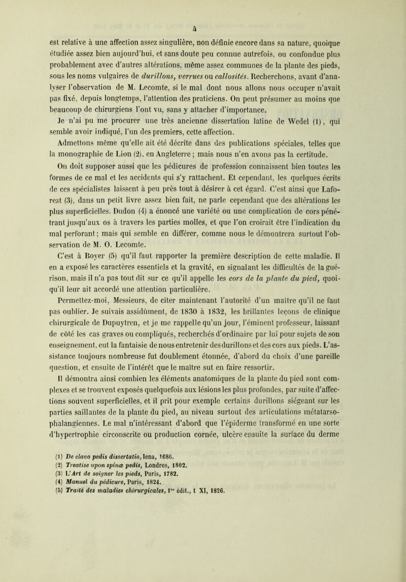 U est relative à une affection assez singulière, non définie encore dans sa nature, quoique étudiée assez bien aujourd’hui, et sans doute peu connue autrefois, ou confondue plus probablement avec d’autres altérations, même assez communes de la plante des pieds, sous les noms vulgaires de durillons, verrues ou callosités. Recherchons, avant d’ana- lyser l’observation de M. Lecomte, si le mal dont nous allons nous occuper n’avait pas fixé, depuis longtemps, l’attention des praticiens. On peut présumer au moins que beaucoup de chirurgiens l’ont vu, sans y attacher d’importance. Je n’ai pu me procurer une très ancienne dissertation latine de Wedel (1), qui semble avoir indiqué, l’un des premiers, cette affection. Admettons même qu’elle ait été décrite dans des publications spéciales, telles que la monographie de Lion (2), en Angleterre ; mais nous n’en avons pas la certitude. On doit supposer aussi que les pédicures de profession connaissent bien toutes les formes de ce mal et les accidents qui s’y rattachent. Et cependant, les quelques écrits de ces spécialistes laissent à peu près tout à désirer à cet égard. C’est ainsi que Lafo- rest (3), dans un petit livre assez bien fait, ne parle cependant que des altérations les plus superficielles. Dudon (4) a énoncé une variété ou une complication de cors péné- trant jusqu’aux os à travers les parties molles, et que l’on croirait être l’indication du mal perforant ; mais qui semble en différer, comme nous le démontrera surtout l’ob- servation de M. O. Lecomte. C’est à Boyer (5) qu’il faut rapporter la première description de cette maladie. Il en a exposé les caractères essentiels et la gravité, en signalant les difficultés de la gué- rison, mais il n’a pas tout dit sur ce qu’il appelle les cors de la plante du pied, quoi- qu’il leur ait accordé une attention particulière. Permettez-moi, Messieurs, de citer maintenant l’autorité d’un maître qu’il ne faut pas oublier. Je suivais assidûment, de 1830 à 1832, les brillantes leçons de clinique chirurgicale de Dupuytrcn, et je me rappelle qu’un jour, l’éminent professeur, laissant de côté les cas graves ou compliqués, recherchés d’ordinaire par lui pour sujets de son enseignement, eut la fantaisie de nous entretenir des durillons et des cors aux pieds. L’as- sistance toujours nombreuse fut doublement étonnée, d’abord du choix d’une pareille question, et ensuite de l’intérêt que le maître sut en faire ressortir. Il démontra ainsi combien les éléments anatomiques de la plante du pied sont com- plexes et se trouvent exposés quelquefois aux lésions les plus profondes, par suite d’affec- tions souvent superficielles, et il prit pour exemple certains durillons siégeant sur les parties saillantes de la plante du pied, au niveau surtout des articulations métatarso- phalangiennes. Le mal n’intéressant d’abord que l’épiderme transformé en une sorte d’hypertrophie circonscrite ou production cornée, ulcère ensuite la surface du derme (1) De clavo pedis dissertatio,\em, 1686. (2) Treatise vpon spinœ pedis, Londres, 1802. (3) L’Art de soigner les pieds, Paris, 1782. (4) Manuel du pédicure, Paris, 1824.