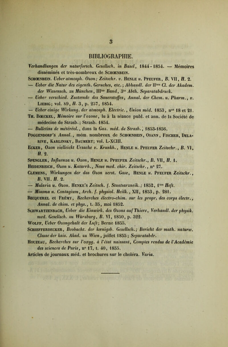 BIBLIOGRAPHIE. Verhandlungen der naturforsch. Gesellsch. in Basel, 1844-1854. — Mémoires disséminés et très-nombreux de Schoenbein. Schoenbein. Ueber atmosph. Ozon; Zeilschr. v. Henle u. Pfeufer, B. VII, fl. 2. — Ueber die Natur des eigenlh. Geruches, etc. ; Abhandl. der lllen Cl. der Akadem. der Wissensch. zu München, IIIter Band, 3te Abth. Separalabdruck. — Ueber verschied. Zastœnde des Sauerstoffes, Annal, der Chem. u. Pliarm., v. Liebig; vol. 89, fl. 3, p. 257, 1854. — Ueber einige Wirkung. der atmosph. Electric., Union méd. 1853, nos 18 et 21. Th. Boeckel, Mémoire sur l'ozone, lu à la séance publ. et ann. de la Société de médecine de Strasb.; Strasb. 1854. — Bulletins de mélèréol., dans la Gaz. méd. de Strasb. , 1853-1856. Poggendorf’s Annal., mém. nombreux de Schoenbein, Osann, Fischer, Dela- rive, Karlinsky, Baumert; vol. L-XCIII. Ecker, Ozon vielleickt Ursache v. Krankh., Henle u. Pfeufer Zeilschr., B. VI, fl. 2. Spengler, Influenzau. Ozon, Henle u. Pfeufer Zeilschr., B. VII, fl. 1. Heidenreich, Ozon u. Katarrh., Neuemed. chir. Zeilschr., n° 27. Clemens, Wirkungen der das Ozon zerst. Gase, Henle w. Pfeufer Zeitschr., B. VII, H. 2. — Malaria u. Ozon. Henke’s Zeitsch. f. Slaatsarzneik. ; 1852, ltes Hefl. — Miasma u. Contagium, Arch. f. physiol. Heilk., XII, 1853, p. 281. Becquerel et Frémy, Recherches électro-chim. sur les propr. des corps éleclr., Annal, de chim. et phys., t. 35, mai 1852. Schwartzenbach, Ueber die Einwirk. des Ozons aufThiere, Verhandl. der physik. med. Gesellsch. zu Würzburg, B. VI, 1850, p. 322. Wolff, Ueber Ozongehalt der Luft ; Berne 1855. Schiefferdecker, Bcobachl. der kænigsb. Gesellsch.; Bericht der math, naturw. Classe der kais. Akad. zu Wien , juillet 1855; Separatabdr. Houzeau, Recherches sur l’oxyg. à l’état naissant, Comptes rendus de l’Académie des sciences de Paris, n° 17, t. 40, 1855. Articles de journaux méd. et brochures sur le choléra. Varia.