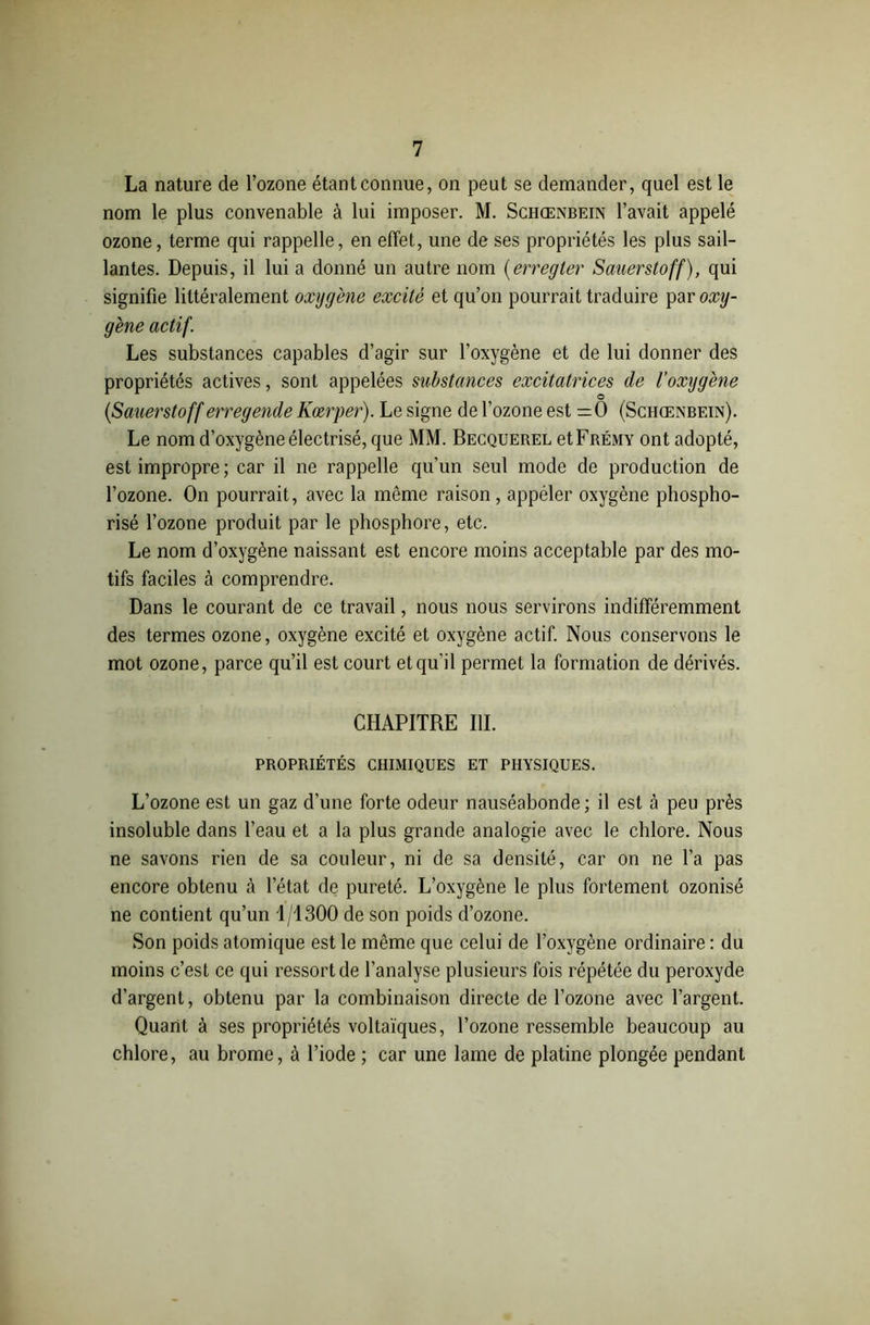 La nature de l’ozone étant connue, on peut se demander, quel est le nom le plus convenable à lui imposer. M. Schœnbein l’avait appelé ozone, terme qui rappelle, en effet, une de ses propriétés les plus sail- lantes. Depuis, il lui a donné un autre nom (erregter Sauerstoff), qui signifie littéralement oxygène excité et qu’on pourrait traduire \)d>r oxy- gène actif. Les substances capables d’agir sur l’oxygène et de lui donner des propriétés actives, sont appelées substances excitatrices de l’oxygène o (Sauerstoff erregende Kœrper). Le signe de l’ozone est =0 (Schœnbein). Le nom d’oxygène électrisé, que MM. Becquerel etFRËMY ont adopté, est impropre ; car il ne rappelle qu’un seul mode de production de l’ozone. On pourrait, avec la même raison, appéler oxygène phospho- risé l’ozone produit par le phosphore, etc. Le nom d’oxygène naissant est encore moins acceptable par des mo- tifs faciles à comprendre. Dans le courant de ce travail, nous nous servirons indifféremment des termes ozone, oxygène excité et oxygène actif. Nous conservons le mot ozone, parce qu’il est court et qu’il permet la formation de dérivés. CHAPITRE III. PROPRIÉTÉS CHIMIQUES ET PHYSIQUES. L’ozone est un gaz d’une forte odeur nauséabonde; il est à peu près insoluble dans l’eau et a la plus grande analogie avec le chlore. Nous ne savons rien de sa couleur, ni de sa densité, car on ne l’a pas encore obtenu à l’état de pureté. L’oxygène le plus fortement ozonisé ne contient qu’un 1/1300 de son poids d’ozone. Son poids atomique est le même que celui de l’oxygène ordinaire : du moins c’est ce qui ressort de l’analyse plusieurs fois répétée du peroxyde d’argent, obtenu par la combinaison directe de l’ozone avec l’argent. Quant à ses propriétés voltaïques, l’ozone ressemble beaucoup au chlore, au brome, à l’iode ; car une lame de platine plongée pendant