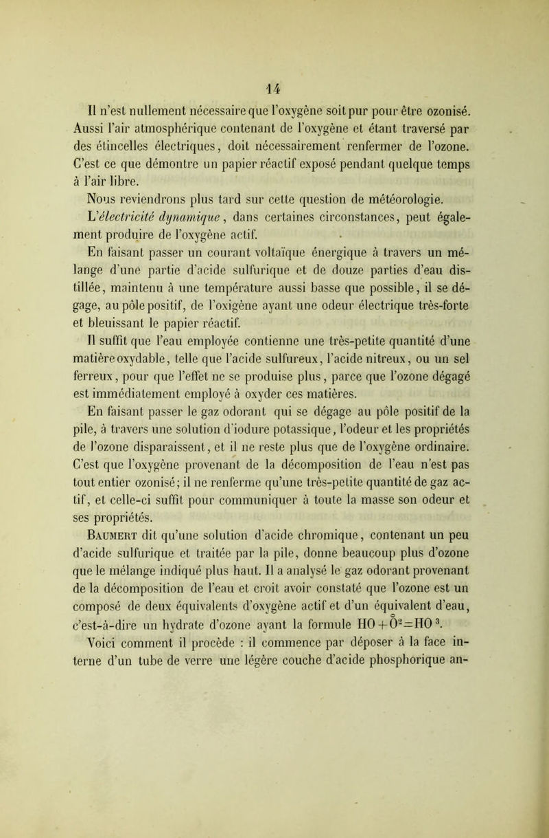 Il n’est nullement nécessaire que l'oxygène soit pur pour être ozonisé. Aussi l’air atmosphérique contenant de l’oxygène et étant traversé par des étincelles électriques, doit nécessairement renfermer de l’ozone. C’est ce que démontre un papier réactif exposé pendant quelque temps à l’air libre. Nous reviendrons plus tard sur cette question de météorologie. L'électricité dynamique, dans certaines circonstances, peut égale- ment produire de l’oxygène actif. En faisant passer un courant voltaïque énergique à travers un mé- lange d’une partie d’acide sulfurique et de douze parties d’eau dis- tillée, maintenu à une température aussi basse que possible, il se dé- gage, au pôle positif, de l’oxigène ayant une odeur électrique très-forte et bleuissant le papier réactif. Il suffit que l’eau employée contienne une très-petite quantité d’une matière oxydable, telle que l’acide sulfureux, l’acide nitreux, ou un sel ferreux, pour que l’effet ne se produise plus, parce que l’ozone dégagé est immédiatement employé à oxyder ces matières. En faisant passer le gaz odorant qui se dégage au pôle positif de la pile, à travers une solution d’iodure potassique, l’odeur et les propriétés de l’ozone disparaissent, et il ne reste plus que de l’oxygène ordinaire. C’est que l’oxygène provenant de la décomposition de l’eau n’est pas tout entier ozonisé; il ne renferme qu’une très-petite quantité de gaz ac- tif, et celle-ci suffit pour communiquer à toute la masse son odeur et ses propriétés. Baumert dit qu’une solution d'acide chromique, contenant un peu d’acide sulfurique et traitée par la pile, donne beaucoup plus d’ozone que le mélange indiqué plus haut. Il a analysé le gaz odorant provenant de la décomposition de l’eau et croit avoir constaté que l’ozone est un composé de deux équivalents d’oxygène actif et d’un équivalent d’eau, o c’est-à-dire un hydrate d’ozone ayant la formule HO + O-—HO3. Voici comment il procède : il commence par déposer à la face in- terne d’un tube de verre une légère couche d’acide phosphorique an-