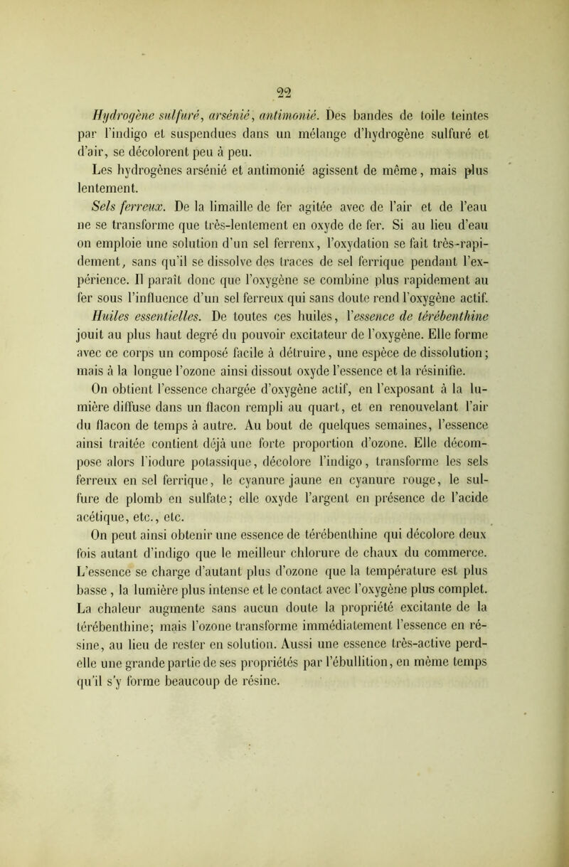 Hydrogène sulfuré, arsénié, antimonié. Des bandes de toile teintes par l’indigo et suspendues dans un mélange d’hydrogène sulfuré et d’air, se décolorent peu à peu. Les hydrogènes arsénié et antimonié agissent de même, mais plus lentement. Sels ferreux. De la limaille de fer agitée avec de l’air et de l’eau ne se transforme que très-lentement en oxyde de fer. Si au lieu d’eau on emploie une solution d’un sel ferrenx, l’oxydation se fait très-rapi- dement, sans qu'il se dissolve des traces de sel ferrique pendant l’ex- périence. Il paraît donc que l’oxygène se combine plus rapidement au fer sous l’influence d’un sel ferreux qui sans doute rend l’oxygène actif. Huiles essentielles. De toutes ces huiles, Y essence de térébenthine jouit au plus haut degré du pouvoir excitateur de l’oxygène. Elle forme avec ce corps un composé facile à détruire, une espèce de dissolution ; mais à la longue l’ozone ainsi dissout oxyde l’essence et la résinifie. On obtient l’essence chargée d’oxygène actif, en l’exposant à la lu- mière diffuse dans un flacon rempli au quart, et en renouvelant l’air du flacon de temps à autre. Au bout de quelques semaines, l’essence ainsi traitée contient déjà une forte proportion d’ozone. Elle décom- pose alors Tiodure potassique, décolore l’indigo, transforme les sels ferreux en sel ferrique, le cyanure jaune en cyanure rouge, le sul- fure de plomb en sulfate; elle oxyde l’argent en présence de l’acide acétique, etc., etc. On peut ainsi obtenir une essence de térébenthine qui décolore deux fois autant d’indigo que le meilleur chlorure de chaux du commerce. L’essence se charge d’autant plus d’ozone que la température est plus basse, la lumière plus intense et le contact avec l’oxygène plus complet. La chaleur augmente sans aucun doute la propriété excitante de la térébenthine; mais l’ozone transforme immédiatement l’essence en ré- sine, au lieu de rester en solution. Aussi une essence très-active perd- elle une grande partie de ses propriétés par l’ébullition, en même temps qu’il s’y forme beaucoup de résine.