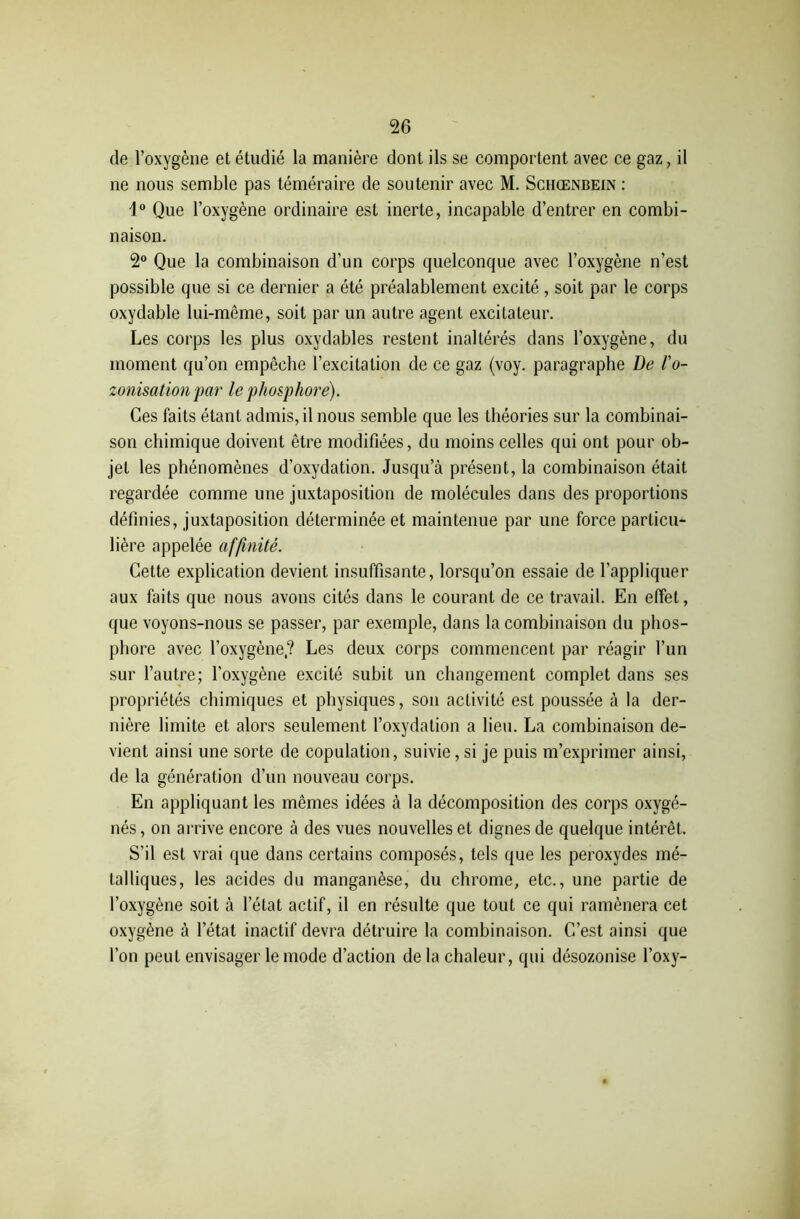 de l’oxygène et étudié la manière dont ils se comportent avec ce gaz, il ne nous semble pas téméraire de soutenir avec M. Schœnbein : i° Que l’oxygène ordinaire est inerte, incapable d’entrer en combi- naison. 2° Que la combinaison d’un corps quelconque avec l’oxygène n’est possible que si ce dernier a été préalablement excité, soit par le corps oxydable lui-même, soit par un autre agent excitateur. Les corps les plus oxydables restent inaltérés dans l’oxygène, du moment qu’on empêche l’excitation de ce gaz (voy. paragraphe De l'o- zonisation par le phosphore). Ces faits étant admis, il nous semble que les théories sur la combinai- son chimique doivent être modifiées, du moins celles qui ont pour ob- jet les phénomènes d’oxydation. Jusqu’à présent, la combinaison était regardée comme une juxtaposition de molécules dans des proportions définies, juxtaposition déterminée et maintenue par une force particu- lière appelée affinité. Cette explication devient insuffisante, lorsqu’on essaie de l’appliquer aux faits que nous avons cités dans le courant de ce travail. En effet, que voyons-nous se passer, par exemple, dans la combinaison du phos- phore avec l’oxygène,? Les deux corps commencent par réagir l’un sur l’autre; l’oxygène excité subit un changement complet dans ses propriétés chimiques et physiques, son activité est poussée à la der- nière limite et alors seulement l’oxydation a lieu. La combinaison de- vient ainsi une sorte de copulation, suivie, si je puis m’exprimer ainsi, de la génération d’un nouveau corps. En appliquant les mêmes idées à la décomposition des corps oxygé- nés, on arrive encore à des vues nouvelles et dignes de quelque intérêt. S’il est vrai que dans certains composés, tels que les peroxydes mé- talliques, les acides du manganèse, du chrome, etc., une partie de l’oxygène soit à l’état actif, il en résulte que tout ce qui ramènera cet oxygène à l’état inactif devra détruire la combinaison. C’est ainsi que l’on peut envisager le mode d’action de la chaleur, qui désozonise l’oxy-