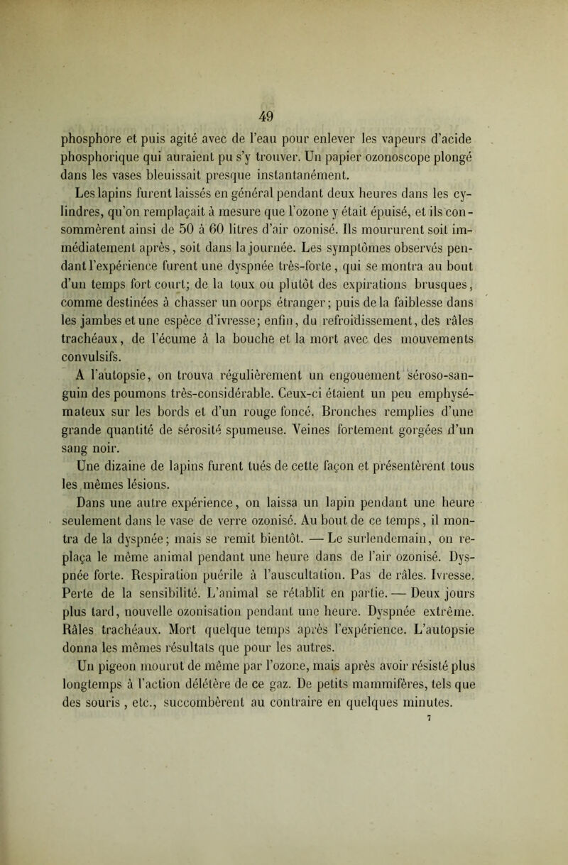 phosphore et puis agité avec de l’eau pour enlever les vapeurs d’acide phosphorique qui auraient pu s’y trouver. Un papier ozonoscope plongé dans les vases bleuissait presque instantanément. Les lapins furent laissés en général pendant deux heures dans les cy- lindres, qu’on remplaçait à mesure que l’ozone y était épuisé, et ils con- sommèrent ainsi de 50 à 60 litres d’air ozonisé. Ils moururent soit im- médiatement après, soit dans la journée. Les symptômes observés pen- dant l’expérience furent une dyspnée très-forte, qui se montra au bout d’un temps fort court; de la toux ou plutôt des expirations brusques, comme destinées à chasser un oorps étranger; puis delà faiblesse dans les jambes et une espèce d'ivresse; enfin, du refroidissement, des râles trachéaux, de l’écume à la bouche et la mort avec des mouvements convulsifs. A l’autopsie, on trouva régulièrement un engouement séroso-san- guin des poumons très-considérable. Ceux-ci étaient un peu emphysé- mateux sur les bords et d’un rouge foncé. Bronches remplies d’une grande quantité de sérosité spumeuse. Veines fortement gorgées d’un sang noir. Une dizaine de lapins furent tués de cette façon et présentèrent tous les mêmes lésions. Dans une autre expérience, on laissa un lapin pendant une heure seulement dans le vase de verre ozonisé. Au bout de ce temps, il mon- tra de la dyspnée; mais se remit bientôt. — Le surlendemain, on re- plaça le même animal pendant une heure dans de l’air ozonisé. Dys- pnée forte. Respiration puérile à l’auscultation. Pas de râles. Ivresse. Perte de la sensibilité. L’animal se rétablit en partie. — Deux jours plus tard, nouvelle ozonisation pendant une heure. Dyspnée extrême. Râles trachéaux. Mort quelque temps après l’expérience. L’autopsie donna les mêmes résultats que pour les autres. Un pigeon mourut de même par l’ozone, mais après avoir résisté plus longtemps à l’action délétère de ce gaz. De petits mammifères, tels que des souris , etc., succombèrent au contraire en quelques minutes. 7