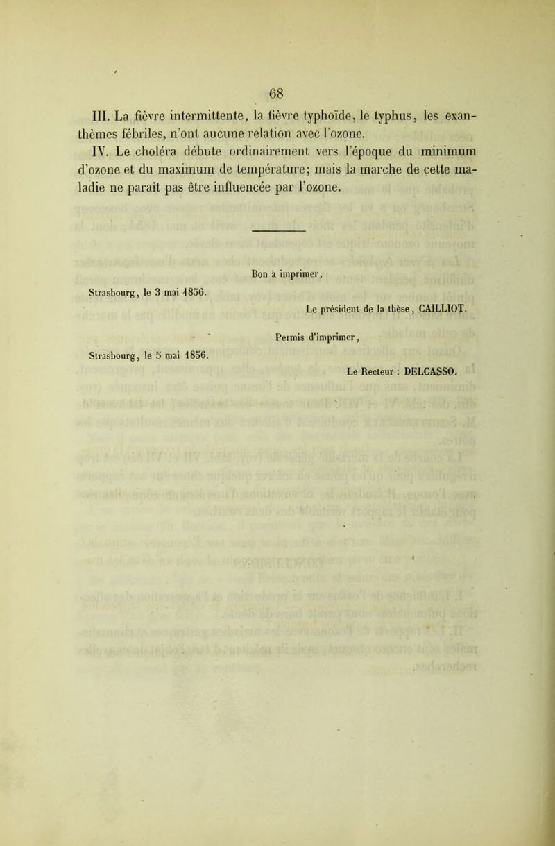 III. La fièvre intermittente, la fièvre typhoïde, le typhus, les exan- thèmes fébriles, n’ont aucune relation avec l'ozone. IV. Le choléra débute ordinairement vers l’époque du minimum d’ozone et du maximum de température; mais la marche de cette ma- ladie ne paraît pas être influencée par l’ozone. Strasbourg, le 3 mai i856. Strasbourg, le 5 mai 1856. Bon a imprimer, Le président de la thèse, CAILLIOT. Permis d’imprimer, Le Recteur : DELCASSO. 4