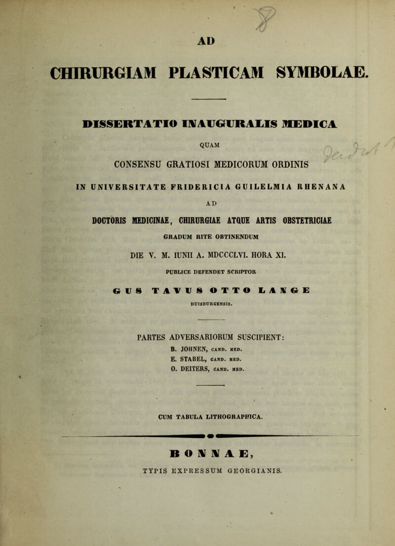 CHIRURGIAM PLASTICAM SYMBOLAE DISSERTATIO IIKAlJ&rRAUS IHEDICA QUAM i •/ t CONSENSU GRATIOSI MEDICORUM ORDINIS IN UNIVERSITATE FRIDERICIA GUILELMIA RHENANA AD DOGTORIS MEDICINAE, CHIRURGIAE ATQUE ARTIS OBSTETRICIAE GRADUM RITE OBTINENDUM DIE V. M. lUNII A. MDCCCLVI. HORA XI. PUBLICE DEFENDET SCRIPTOR DUISBURGKNSI5. PARTES ADVERSARIORUM SUSCIPIENT: B. JOHNEN, CAND. MED. E. STABEL, CAMD. ued. 0. DEITERS, CAND. MED. CUM TABULA LITHOGRAPHICA. B O N N A R, TYPIS EXPRESSUM GEOEOIANIS.