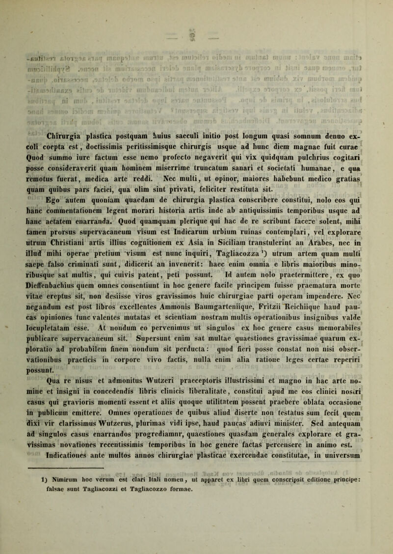 t5 Chirurgia plastica postquam huius saeculi initio post longum quasi somnum denuo ex- coli coepta est, doctissimis peritissimisque chirurgis usque ad hunc diem magnae fuit curae Quod summo iure factum esse nemo profecto negaverit qui vix quidquam pulchrius cogitari posse consideraverit quam hominem miserrime truncatum sanari et societati humanae, e qua remotus fuerat, medica arte reddi. Nec multi, ut opinor, maiores habehunt medico gratias quam quibus pars faciei, qua olim sint privati, feliciter restituta sit. Ego autem quoniam quaedam de chirurgia plastica conscribere constitui, nolo eos qui hanc commentationem legent morari historia artis inde ab antiquissimis temporibus usque ad hanc aetatem enarranda. Quod quamquam plerique qui hac de re scribunt facere solent, mihi tamen prorsus supervacaneum visum est Indicarum urbium ruinas contemplari, vel explorare utrum Christiani artis illius cognitionem ex Asia in Siciliam transtulerint an Arabes, nec in illud mihi operae pretium 'visum est nunc inquiri, Tagliacozza'3 utrum artem quam multi saepe falso criminati sunt, didicerit an invenerit: haec enim omnia e libris maioribus mino- ribusque sat multis, qui cuivis patent, peti possunt. Id autem nolo praetermittere, ex quo Dieffenbachius quem omnes consentiunt in hoc genere facile principem fuisse praematura morte vitae ereptus sit, non desiisse viros gravissimos huic chirurgiae parti operam impendere. Nec negandum est post libros excellentes Ammonis Bauingarteniique, Fritzii Reichiique haud pau- cas opiniones tunc valentes mutatas et scientiam nostram multis operationibus insignibus valde locupletatam esse. At nondum eo pervenimus ut singulos ex hoc genere casus memorabiles publicare supervacaneum sit. Supersunt enim sat multae quaestiones gravissimae quarum ex- ploratio ad probabilem hnein nondum sit perducta: quod fieri posse constat non nisi obser- vationibus practicis in corpore vivo factis, nulla enim alia ratione leges certae reperiri possunt. Qua re nisus et admonitus Wutzeri praeceptoris illustrissimi et magno in hac arte no- mine et insigni in concedendis libris clinicis liberalitate, constitui apud me eos clinici nosiri casus qui gravioris momenti essent et aliis quoque utilitatem possent praebere oblata occasione in publicum emittere. Omnes operationes de quibus aliud diserte non testatus sum fecit quem dixi vir clarissimus Wutzerus, plurimas vidi ipse, haud paucas adiuvi minister. Sed antequam ad singulos casus enarrandos progrediamnr, quaestiones quasdam generales explorare et gra- vissimas novationes recentissimis temporibus in hoc genere factas percensere in animo est. Indicationes ante multos annos chirurgiae plasticae exercendae constitutae, in universum 1) Nimirum hoc verum est clari Itali nomen, ut apparet ex libri quem conscripsit editione principe: falsae sunt Tagliacozzi et Tagliacozzo formae.