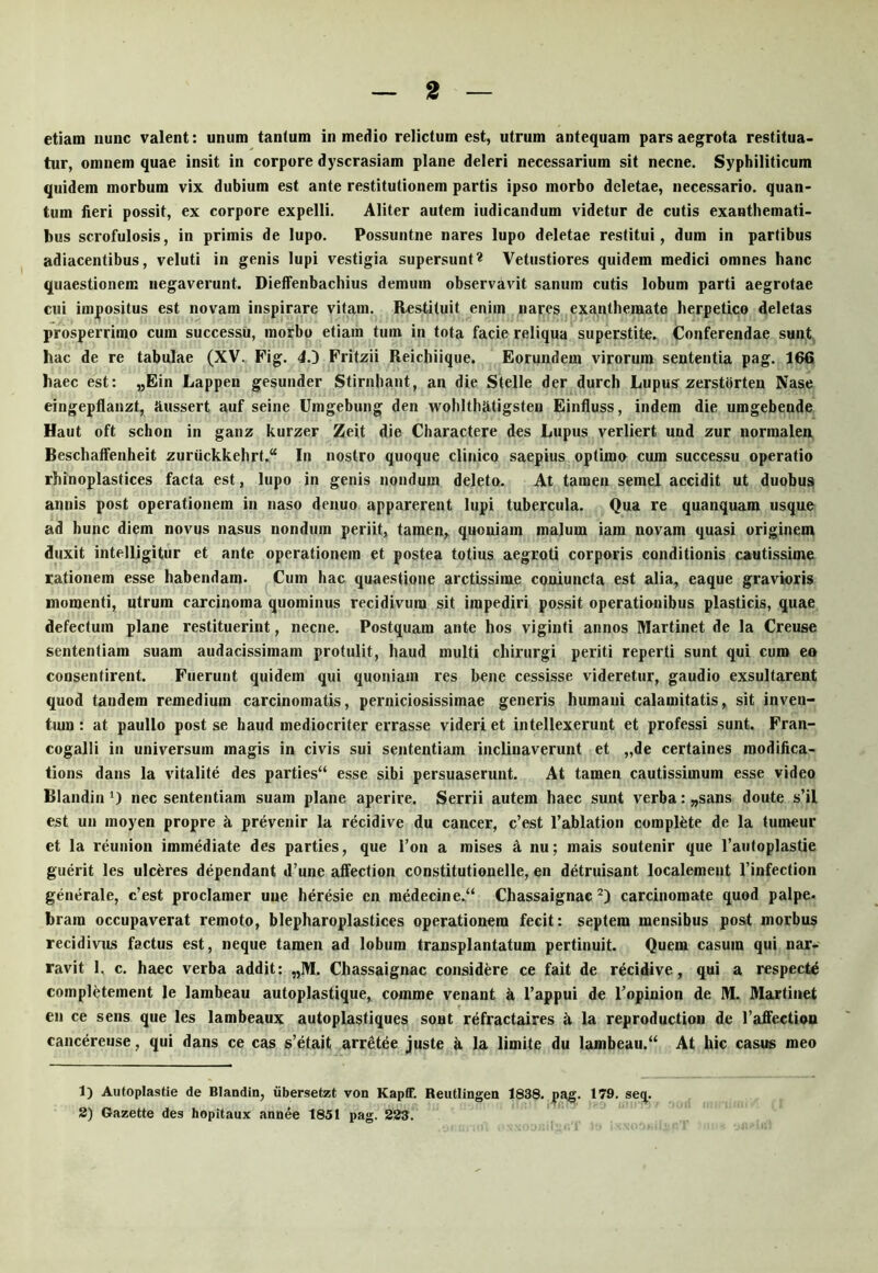 etiam nunc valent: unum tantum in medio relictum est, utrum antequam pars aegrota restitua- tur, omnem quae insit in corpore dyscrasiam plane deleri necessarium sit necne. Syphiliticum quidem morbum vix dubium est ante restitutionem partis ipso morbo deletae, necessario, quan- tum fieri possit, ex corpore expelli. Aliter autem iudicandum videtur de cutis exauthemati- bus scrofulosis, in primis de lupo. Possuntne nares lupo deletae restitui, dum in partibus adiacentibus, veluti in genis lupi vestigia supersunt« Vetustiores quidem medici omnes hanc quaestionem negaverunt. Dieffenbachius demum observavit sanum cutis lobum parti aegrotae cui impositus est novam inspirare vitam. Restituit enim nares exanthemate herpetico deletas prosperrimo cum successu, morbo etiam tum in tota facie reliqua superstite. Conferendae sunt, hac de re tabulae (XV. Pig. 4.D Fritzii Reichiique. Eorundem virorum sententia pag. 166 haec est: „Ein Lappen gesunder Stirnhant, an die Stelle der durch Lupus zerstbrten Nase eingepflanzt, ilussert auf seine Umgebung den wohithfitigsten Einfluss, indem die umgebende Haut oft schon in ganz kurzer Zeit die Charactere des Lupus verliert und zur normalen Beschaffenheit zuriickkehrt.^^ In nostro quoque clinico saepius optimo cum successu operatio rhinoplastices facta est, lupo in genis nondum deleto. At tamen semel accidit ut duobus annis post operationem in naso denuo apparerent lupi tubercula. Qua re quanquam usque ad hunc diem novus nasus nondum periit, tamen, quoniam malum iam novam quasi uriginem duxit intelligitur et ante operationem et postea totius aegroti corporis conditionis cautissime rationem esse habendam. Cum hac quaestione arctissime coniuncta est alia, eaque gravioris momenti, utrum carcinoma quominus recidivum sit impediri possit operationibus plasticis, quae defectum plane restituerint, necne. Postquam ante hos viginti annos Martinet de la Creuse sententiam suam audacissimam protulit, haud multi chirurgi periti reperti sunt qui curo eo consentirent. Fuerunt quidem qui quoniam res bene cessisse videretur, gaudio exsultarent quod tandem remedium carcinomatis, perniciosissimae generis humani calamitatis, sit inven- tmn: at paullo post se haud mediocriter errasse videri et intellexerunt et professi sunt. Fran- cogalli in universum magis in civis sui sententiam inclinaverunt et „de certaines modifica- tions dans la vitalite des parties“ esse sibi persuaserunt. At tamen cautissimum esse video Blandin 0 nec sententiam suam plane aperire. Serrii autem haec sunt verba: „sans doute s’il est un moyen propre b prevenir la recidive du cancer, c’est 1’ablation complfete de la tumeur et la reunion immediate des parties, que l’on a mises fi nu; mais soutenir que Taiitoplastie guerit les ulceres dependant d’une affection constitutionelle, en detruisant localement 1’infection generale, c’est proclamer une heresie en medecine.“ Chassaignac carcinomate quod palpe. bram occupaverat remoto, blepharoplastices operationem fecit: septem mensibus post morbus recidivus factus est, neque tamen ad lobum transplantatum pertinuit. Quem casum qui nar- ravit 1, c. haec verba addit: „M. Chassaignac considere ce fait de recidive, qui a respecte completement le lambeau autoplastique, comme venant fi 1’appui de Topinion de M. Martinet en ce sens que les lambeaux autoplastiques sont refractaires fi la reproductiou de raffection cancereuse, qui dans ce cas s’etait arr^tee juste fi la limite du lambeau.‘‘ At hic casus meo 1) Autoplastie de Blandin, iibersetzt von Kapff. Reutiingen 1838. pag. 179. seq. 2) Gazette des hopitaux annee 1851 pag. 223.