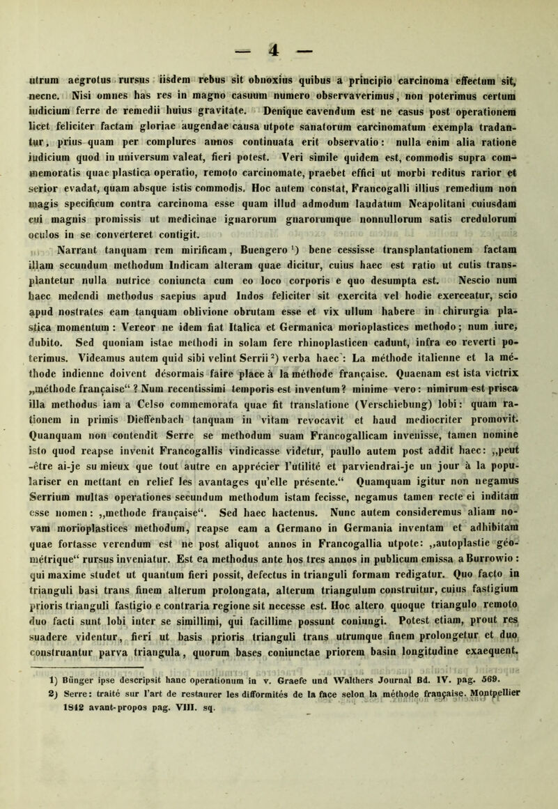 utrum aegrotus rursus iisdem rebus sit obnoxius quibus a principio carcinoma effectum sit, necne. Nisi omnes has res in magno casuum numero observaverimus, non poterimus certum iudicium ferre de remedii huius gravitate. Denique cavendum est ne casus post operationem licet feliciter factam gloriae augendae causa utpote sanatorum carcinomatum exempla tradan- tur , prius quam per complures aimos continuata erit observatio: nulla enim alia ratione iudicium quod in universum valeat, fieri potest. Veri simile quidem est, commodis supra com- memoratis quae plastica operatio, remoto carcinomate, praebet effici ut morbi reditus rarior et serior evadat, quam absque istis commodis. Hoc autem constat, Francogalli illius remedium non magis specificum contra carcinoma esse quam illud admodum laudatum Neapolitani cuiusdam cui magnis promissis ut medicinae ignarorum gnarorumque nonnullorum satis credulorum oculos in se converteret contigit. Narrant tanquam rem mirificam, Buengero 0 bene cessisse transplantationem factam illam secundum methodum Indicam alteram quae dicitur, cuius haec est ratio ut cutis trans- plantetur nulla nutrice coniuncta cum eo loco corporis e quo desumpta est. Nescio num haec medendi methodus saepius apud ludos feliciter sit exercita vel hodie exerceatur, scio apud nostrates eam tanquam oblivione obrutam esse et vix ullum habere in chirurgia pla- stica momentum : Vereor ne idem liat Italica et Germanica morioplastices methodo; num iure, dubito. Sed quoniam istae methodi in solam fere rhinoplasticen cadunt, infra eo reverti po- terimus. Videamus autem quid sibi velint Serrii verba haec’: La methode italienne et la me- thode indienne doivent desormais faire place h la methode francaise. Quaenam est ista victrix „methode francaise“ ? Num recentissimi temporis est inventum? minime vero: nimirum est prisca illa methodus iam a Celso commemorata quae fit translatione (Verschiebung) lobi: quam ra- tionem in primis Dieffenbach tanquam in vitam revocavit et haud mediocriter promovit. Quanquam non contendit Serre se methodum suam Francogallicam invenisse, tamen nomine isto quod reapse invenit Francogallis vindicasse videtur, paullo autem post addit haec: ,,peut -etre ai-je su mieux que tout autre en apprecier l’iitilite et parviendrai-je un jour k la popu- lariser en mettant en relief les avantages qu’elle presente.“ Quamquam igitur non negamus Serrium multas operationes secundum methodum istam fecisse, negamus tamen recte ei inditam esse nomen: „mcthode francaise“. Sed haec hactenus. Nunc autem consideremus aliam no- vam morioplastices methodum, reapse eam a Germano in Germania inventam et adhibitam quae fortasse verendum est ne post aliquot annos in Francogallia utpote: „autoplastie geo- metrique‘‘ rursus inveniatur. Est ea methodus ante hos tres annos in publicum emissa aBurrovrio : qui maxime studet ut quantum fieri possit, defectus in trianguli formam redigatur. Quo facto in trianguli basi trans finem alterum prolongata, alterum triangulum construitur, cuius fastigium prioris trianguli fastigio e contraria regione sit necesse est. Hoc altero quoque triangulo remoto duo facti sunt lobi inter se simillimi, qui facillime possunt coniungi. Potest etiam, prout res suadere videntur, fieri ut basis prioris trianguli trans utrumque finem prolongetur et duo construantur parva triangula, quorum bases coniunctae priorem basin longitudine exaequent. 1) Biinger ipse descripsit hanc operationum in v. Graefe und Walthers Journal Bd. IV. pag. 569. 2) Serre: traite sur 1’art de restaurer les diflTormites de la face selon la methode fran9aise. Montpellier 1842 avant-propos pag. VIII. sq.