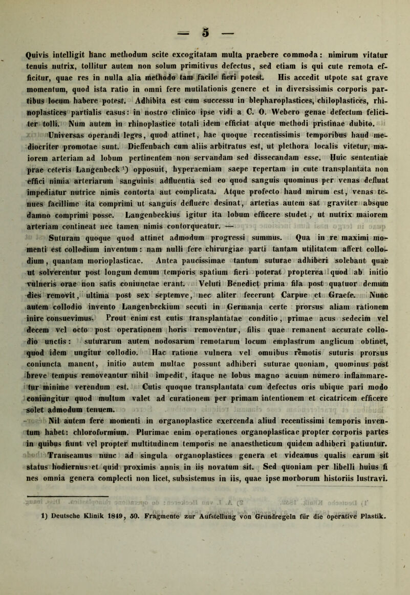 Quivis intelligit hanc methodum scite excogitatam multa praebere commoda: nimirum vitatur tenuis nutrix, toliitur autem non solum primitivus defectus, sed etiam is qui cute remota ef> iicitur, quae res in nulla alia methodo tam facile fieri potest. His accedit utpote sat grave momentum, quod ista ratio in omni fere mutilationis genere et in diversissimis corporis par- tibus locum habere potest. Adhibita est cum successu in blepharoplastices, chiloplastices, rhi- noplastices partialis casus: in nostro clinico ipse vidi a C. 0. Webero genae defectum felici- ter tolli. Num autem in rhinoplastice totali idem efftciat atque methodi pristinae dubito. Universas operandi leges, quod attinet, hae quoque recentissimis temporibus haud me- diocriter promotae sunt. Dieffenbach cum aliis arbitratus est, ut plethora localis vitetur, ma- iorem arteriam ad lobum pertinentem non servandam sed dissecandam esse. Huic sententiae prae ceteris Langenbeck opposuit, hyperaemiam saepe repertam in cute transplantata non effici nimia arteriarum sanguinis adfluentia sed eo quod sanguis quominus per venas defluat impediatur nutrice nimis contorta aut complicata. Atque profecto haud mirum est, venas te- nues facillime ita comprimi ut sanguis defluere desinat, arterias autem sat graviter absque damno comprimi posse. Langenbeckius igitur ita lobum efficere studet, ut nutrix maiorem arteriam contineat nec tamen nimis contorqueatur. — Suturam quoque quod attinet admodum progressi summus. Qua in re maximi mo- menti est collodium inventum: nam nulli fere chirurgiae parti tantam utilitatem affert collo- dium, quantam morioplasticae. Antea paucissimae tantum suturae adhiberi solebant quae ut solverentur post longum demum temporis spatium fieri poterat propterea/Iquod ab initio vulneris orae non satis coniunctae erant. Veluti Benedict prima fila post quatuor demum dies removit, ultima post sex septemve, nec aliter fecerunt Carpue et Graefe. Nunc autem collodio invento Langenbeckiuin secuti in Germania certe prorsus aliam rationem inire consuevimus. Prout enim est cutis transplantatae conditio, primae acus sedecim vel decem vel octo post operationem horis removentur, filis quae remanent accurate collo- dio unctis: suturarum autem nodosarum remotarum locum emplastrum anglicum obtinet, quod idem ungitur collodio. Hac ratione vulnera vel omnibus remotis suturis prorsus coniuncta manent, initio autem multae possunt adhiberi suturae quoniam, quominus post breve tempus removeantur nihil impedit, itaque ne lobus magno acuum numero inflammare- tur minime verendum est. Cutis quoque transplantata cum defectus oris ubique pari modo coniungitur quod multum valet ad curationem per primam intentionem et cicatricem efficere solet admodum tenuem. Nil autem fere momenti in organoplastice exercenda aliud recentissimi temporis inven- tum habet: chloroformium. Plurimae enim operationes organoplasticae propter corporis partes in quibus fiunt vel propter multitudinem temporis ne anaestheticum quidem adhiberi patiuntur. Transeamus nunc ad singula organoplastices genera et videamus qualis earum sit status hodiernus-et quid proximis annis in iis novatum sit. Sed quoniam per libelli huius fi nes omnia genera complecti non licet, subsistemus in iis, quae ipse morborum historiis lustravi. ■ C'
