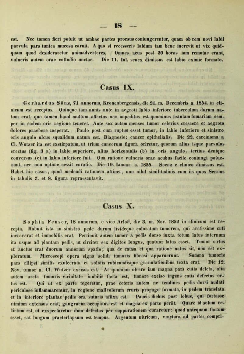 est. Nec tamen fieri potuit ut ambae partes prorsus coniungerentur, quam ob rem novi labii parvula pars tunica mucosa caruit. A quo si recesseris labium tam bene increvit ut vix quid- quam quod desideraretur animadverteres. Omnes acus post 30 horas iam remotae erant, vulneris autem orae coliodio unctae. Die 11. lul. senex dimissus est labio eximie formato. Casus IX. Gerh ardus Sonz, 71 annorum, Kronenbergensis, die 21. m. Decembris a. 1851. in cli- nicum est receptus. Quinque iam annis ante in aegroti labio inferiore tuberculum durum na- tum erat, quo tamen haud multum affectus nec impeditus est quominus fistulam furnariam sem- per in eadem oris regione teneret. Ante sex autem menses tumor celerius crescere et aegroto dolores praebere coeperat. Paulo post cum ruptus esset tumor, in labio inferiore et sinistro oris angulo ulcus squalidum natum est. Diagnosis: cancer epithelialis. Die 22. carcinoma a Cl. Wutzer ita est exstirpatum, ut trium cuneorum figura oriretur, quorum alius isque parvulus erectus (fig. 3 a) in labio superiore, alius horizontalis fb) in oris angulo, tertius denique conversus (c) in labio inferiore fuit. Qua ratione vulneris orae acubus facile coniungi potue- runt, nec non optime cessit curatio. Die 19. lanuar. a. 1855. Soenz e clinico dimissus est. Habet hic casus, quod medendi rationem attinet, non nihil similitudinis cum iis quos Serrius iii tabulis 7. et 8. figura repraesentavit. Casus X. Sophia Feuser, 18 annorum, e vico Arloff, die 3. m. Nov. 1852 in clinicum est re- cepta. Habuit ista in sinistro pede durum livideque coloratum tumorem, qui arctissime cuti increverat et immobilis erat. Pertinuit autem tumor a pedis dorso iuxta totum latus internum ita usque ad plantam pedis, ut circiter sex digitos longus, quatuor latus esset. Tumor ortus et auctus erat duorum annorum spatio; qua de causa et qua ratione natus sit, non est ex- ploratum. Wicroscopi opera signa solidi tumoris fibrosi apparuerunt. Summa tumoris pars ellipsi similis exulcerata et solidis rubiciindisque granulationibus texta erat. Die 12. Nov. tumor a. Cl. Wutzer excisus est. At quoniam ulcere iam magna pars cutis deleta, alia autem arcta tumoris vicinitate inubilis facta est, tumore exciso ingens cutis defectus or- tus est. Qui ut ex parte tegeretur, prae ceteris autem ne tendines pedis dorsi nudati periculose inflammarentur, in regione malleolorum cruris propago formata, in pedem translata et in interiore plantae pedis ora suturis affixa est. Paucis diebus post lobus, qui fortasse nimium extensus erat, gangraena occupatus est et magna ex parte periit. Quare id solum re- lictum est, ut exspectaretur dum defectus per suppurationem curaretur; quod antequam factura esset, sat longum praeterlapsum est tempus. Argentum nitricum, vinctura ad partes compri- «