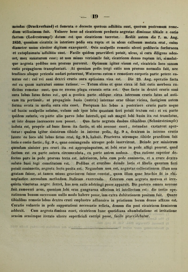 mendas (Druckverband) et fomenta e decocto quercus adhibita sunt, quorum postremum reme- dium utilissimum fuit. Vulnere bene ad cicatricem perducto aegrotae dimissae tibiale e corio factum (Lederstrumpf) datum est quo cicatricem tueretur. Rediit autem die 7. m. Aug. 1853, quoniam cicatrix in interiore pedis ora rupta et in ulcus callosum mutata erat, cuius diameter unum circiter digitum exaequavit. Oris scalpello remotis ulceri pediluvia furfuracea et cataplasmata adhibita sunt. Facile quidem praevideri potuit, ulcus, si cura diligens ades- set, mox sanaturum esse; at non minus verisimile fuit, cicatricem denuo ruptum iri, simulat- que aegi'ota pedibus non prorsus parceret. Optimum igitur visum est, cicatricis loco sanam cutis propaginem transplantari. At quoniam pedis tergi cutis non prorsus normalis fuit, nec tendines absque periculo nudari putuerunt, Wutzerus cutem e remotiore corporis parte petere co- natus est: cui rei sani dextri cruris sura aptissima visa est. Die 23. Aug. operatio facta est ea quam narraturi sumus ratione. — Totum ulcus et quae circa id fuit cutis morbosa ra- dicitus remotae sunt, qua re recens plaga cruenta orta est. Quo facto in dextri cruris sani sura lobus latus fictus est, qui a postica parte oblique circa internum cruris latus ad anti- cam ita pertinuit, ut propaginis basis (nutrix) internae orae tibiae vicina, fastigium autem forma ovata in media sura sita esset. Postquam hic lobus a posteriore cruris parte usque ad basin scalpello solutus, vulnus sub ipso lobo quantum fieri potuit textum est: et ex parte quidem suturis, ex parte alio parvo lobo laterali, qui sub magni lobi basin ita est translatus, ut iste denuo increscere non posset. Quo facto aegrota duobus tibialibus (Schniirstriimpfe) induta est, proprie ad hunc finem ita factis, ut ubi necesse esset, rotundae exstarent aper- turae : qualem igitur sinistrum tibiale in interno pedis, fig. 9 a, dextrum in interno cruris latere eo loco ubi lobus fictus erat, fig. 9 b, habuit. Praeterea utrumque tibiale praeditum fuit loris e corio factis, fig. 9 c, quae coniungendo utroque pede inservirent. Deinde per ministrum quendam sinister pes cruri ita est appropinquatum, ut lobi orae in pede affigi possent, quod factum est ex parte sutura circumvoluta, ex parte autem nodosa. Qua ratione superior de- fectus pars in pede prorsus tecta est, inferiorem, lobo cum pede coniuncto, et a crure dextro soluto basi tegi constitutum est. Pedibus et cruribus deinde loris et fibulis quantum fieri potuit coniunctis, aegrota lecto posita est. Negandum non est, aegrotae collocationem illam non gratam fuisse, at tamen minus graviorem fuisse constat, quam illam quae brachio fit in rhi- noplastice secundum methodum Italicam exercenda. Ceterum cum aegrota morosa et irre- quieta vincturas aegre ferret, has non satis adstringi posse apparuit. Die postero omnes necesse fuit removeri acus, quoniam lobi oras gangraena affectum iri intellectum est: die tertio ope- rationem bonum successum nullo modo habere posse, iam extra dubitationem positum fuit. Quare tibialibus remotis lobus dextro cruri emplastro adhaesivo in pristinum locum denuo affixus est. Curatio vulneris in pede suppurationi necessario relicta, demum diu post cicatricem firmiorem adduxit. Cum aegrota dimissa esset, cicatricem hanc quotidiana obambulatione et irritatione sensim sensimque iterato ulcere superficiali corripi posse, facile praevidebatur.
