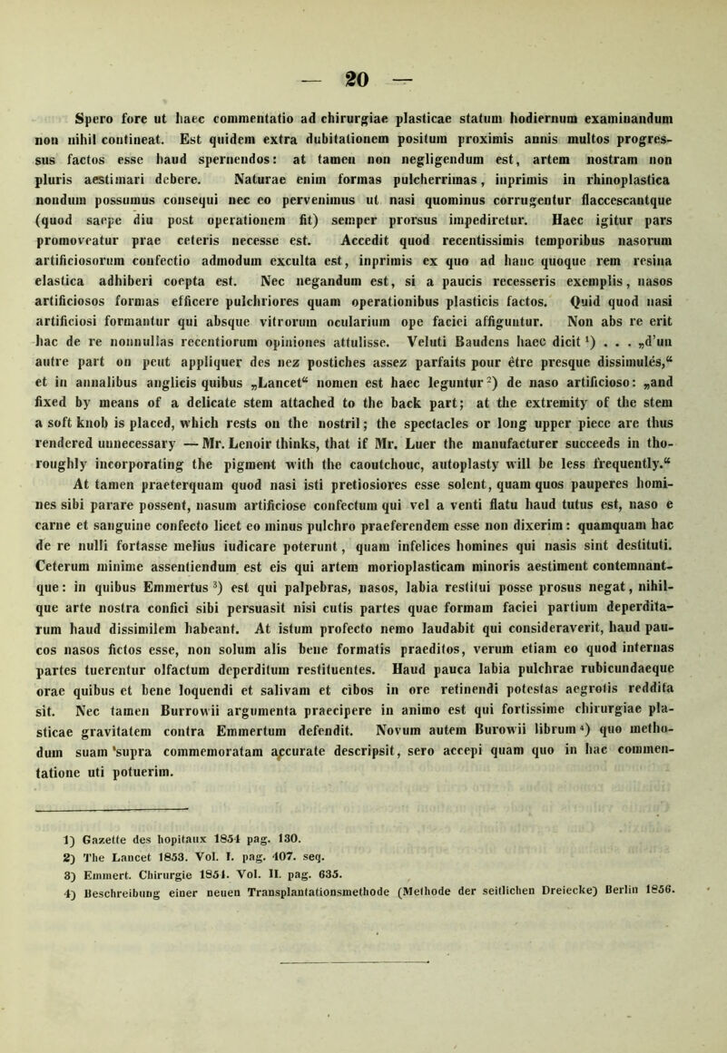 Spero fore ut liaec commentatio ad chirurgiae plasticae statum hodiernum examinandum non nihil contineat. Est quidem extra dubitationem positum proximis annis multos progres- sus factos esse haud spernendos: at tamen non negligendum est, artem nostram non pluris aestimari debere. Naturae enim formas pulcherrimas, inprimis in rhinoplastica nondum possumus consequi nec eo pervenimus ut nasi quominus corrugentur daccescantque (quod saepe diu post operationem ht) semper prorsus impediretur. Haec igitur pars promoveatur prae ceteris necesse est. Accedit quod recentissimis temporibus nasorum artificiosorum confectio admodum exculta est, inprimis ex quo ad hanc quoque rem resina elastica adhiberi coepta est. Nec negandum est, si a paucis recesseris exemplis, nasos artificiosos formas efficere pulchriores quam operationibus plasticis factos. Quid quod nasi artificiosi formantur qui absque vitrorum ocularium ope faciei affiguntur. Non abs re erit hac de re nonnullas recentiorum opiniones attulisse. Veluti Baudcns haec dicit ‘) • • • »d’un autre part on peut appliquer des nez postiches assez parfaits pour etre presque dissimules,* et in annalibus anglicis quibus „Lancet* nomen est haec leguntur^) de naso artificioso: „and hxed by means of a delicate stem attached to the back part; at the extremity of the stem a soft knob is placed, which rests on the nostril; the spectacles or long upper piece are thus rendered unnecessary Mr. Lenoir thinks, that if Mr. Luer the manufacturer succeeds in tho- roughly incorporating the pigment with the caoutchouc, autoplasty will be less frequently.* At tamen praeterquam quod nasi isti pretiosiores esse solent, quam quos pauperes homi- nes sibi parare possent, nasum artificiose confectum qui vel a venti flatu haud tutus est, naso e carne et sanguine confecto licet eo minus pulchro praeferendem esse non dixerim: quamquam hac de re nulli fortasse melius iudicare poterunt, quam infelices homines qui nasis sint destituti. Ceterum minime assentiendum est eis qui artem morioplasticam minoris aestiment contemnant- que: in quibus Emmertus est qui palpebras, nasos, labia restitui posse prosus negat, nihil- que arte nostra confici sibi persuasit nisi cutis partes quae formam faciei partium deperdita- rum haud dissimilem habeant. At istum profecto nemo laudabit qui consideraverit, haud pau- cos nasos fictos esse, non solum alis bene formatis praeditos, verum etiam eo quod internas partes tuerentur olfactum deperditum restituentes. Haud pauca labia pulchrae rubicundaeque orae quibus et bene loquendi et salivam et cibos in ore retinendi potestas aegrotis reddita sit. Nec tamen Burrowii argumenta praecipere in animo est qui fortissime chirurgiae pla- sticae gravitatem contra Emmertum defendit. Novum autem Burowii librum “) quo metho- dum suam‘supra commemoratam a/:curate descripsit, sero accepi quam quo in hae commen- tatione uti potuerim. 1) Gazette des hopilaiix 1854 pag. 130. 2) The Lancet 1853. Vol. I. pag. 407. seq. 3) Einniert. Chirurgie 1851. Vol. II. pag. 635. 4) Ueschreibiiiig einer neueu Transplanlationsmethode (Melhode der seitlichen Dreiecke) Derlin 1856.
