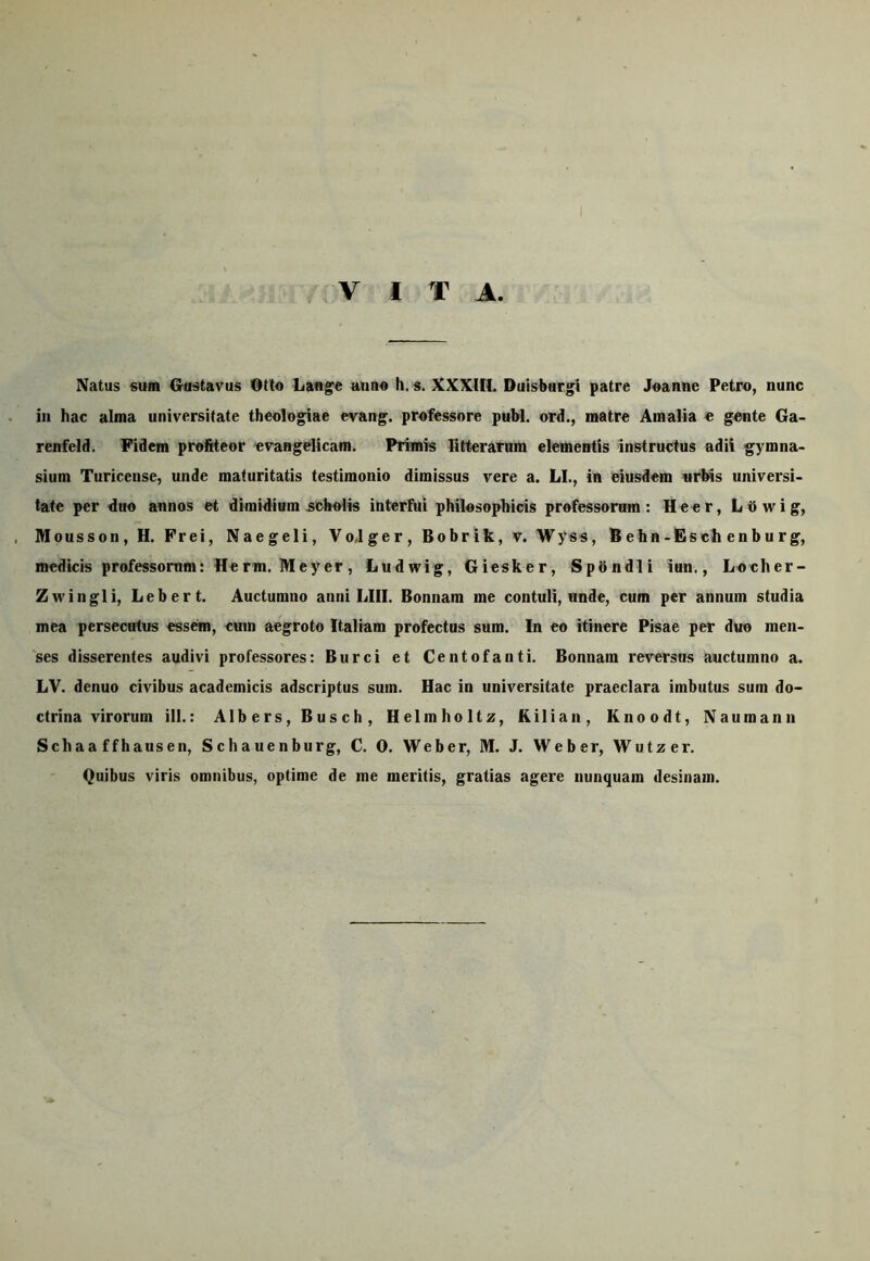 VITA. Natus sum Grustavus Otio Lan^e anno h. s. XXXHI. Duisburgi patre Joanne Petro, nunc in hac alma universitate theologiae evang. professore pubi, ord., matre Amalia e gente Ga- renfeld. Fidem profiteor evangelicam. Primis fitterarum elementis instructus adii gymna- sium Turicense, unde maturitatis testimonio dimissus vere a. LI., in eiusdem «rl^s universi- tate per duo annos et dimidium scholis interfui philosophicis professorum: Heer, Lbwig, , Mousson, H. Prei, Naegeli, Vojger, Bobrik, v. Wyss, Behn-Fsch enburg, medicis professorum: Herm. Mey er, Ludwig, Giesker, Spbndli iun., Locher- Zwingli, Lebert. Auctumno anni LIII. Bonnam me contuli, unde, cum per annum studia mea persecutus essem, cum aegroto Italiam profectus sum. In eo itinere Pisae per duo men- 'ses disserentes audivi professores: Burci et Centofanti. Bonnam reversus auctumno a. LV. denuo civibus academicis adscriptus sum. Hac in universitate praeclara imbutus sum do- ctrina virorum ili.: Albers, Busch, Helmholtz, Kilian, Knoodt, Naumann Schaa ffhausen, Schauenburg, C. 0. Weber, M. J. Weber, Wutzer. Quibus viris omnibus, optime de me meritis, gratias agere nunquam desinam.