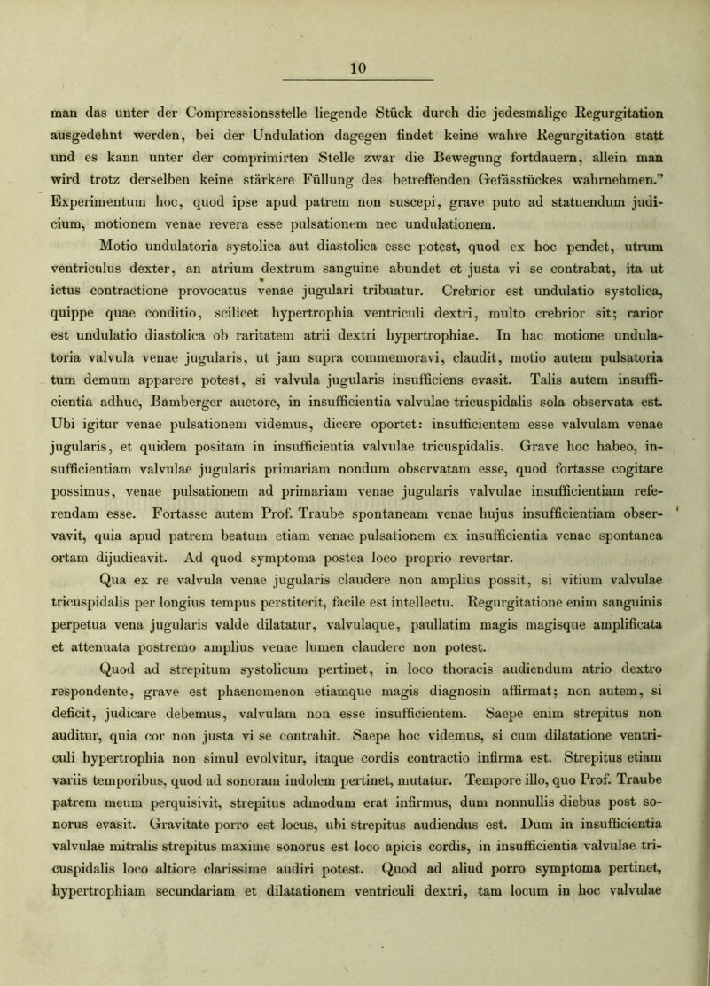 man das unter der Compressionsstelle liegende Stiick durch die jedesmalige Regurgitation ausgedehnt werden, bei der Undulation dagegen findet keine wahre Regurgitation statt und es kann unter der comprimirten Stelle zwar die Bewegung fortdauern, allein man wird trotz derselben keine starkere Fiillung des betreffenden Gefasstiickes walirnehmen.” Experimentum hoc, quod ipse apud patrem non suscepi, grave puto ad statuendum judi- cium, motionem venae revera esse pulsationem nec undulationem. Motio undulatoria systolica aut diastolica esse potest, quod ex hoc pendet, utrum ventriculus dexter, an atrium dextrum sanguine abundet et justa vi se contrahat, ita ut ictus contractione provocatus venae jugulari tribuatur. Crebrior est undulatio systolica, quippe quae conditio, scilicet hypertrophia ventriculi dextri, multo crebrior sit; rarior est undulatio diastolica ob raritatem atrii dextri hypertrophiae. In hac motione undula- toria valvula venae jugularis, ut jam supra commemoravi, claudit, motio autem pulsatoria tum demum apparere potest, si valvula jugularis insufficiens evasit. Talis autem insuffi- cientia adhuc, Bamberger auctore, in insufficientia valvulae tricuspidalis sola observata est. Ubi igitur venae pulsationem videmus, dicere oportet: insufficientem esse valvulam venae jugularis, et quidem positam in insufficientia valvulae tricuspidalis. Grave hoc habeo, in- sufficientiam valvulae jugularis primariam nondum observatam esse, quod fortasse cogitare possimus, venae pulsationem ad primariam venae jugularis valvulae insufficientiam refe- rendam esse. Fortasse autem Prof. Traube spontaneam venae hujus insufficientiam obser- vavit, quia apud patrem beatum etiam venae pulsationem ex insufficientia venae spontanea ortam dijudicavit. Ad quod symptoma postea loco proprio revertar. Qua ex re valvula venae jugularis claudere non amplius possit, si vitium valvulae tricuspidalis per longius tempus perstiterit, facile est intellectu. Regurgitatione enim sanguinis perpetua vena jugularis valde dilatatur, valvulaque, paullatim magis magisque amplificata et attenuata postremo amplius venae lumen claudere non potest. Quod ad strepitum systolicum pertinet, in loco thoracis audiendum atrio dextro respondente, grave est phaenomenon etiamque magis diagnosin affirmat; non autem, si deficit, judicare debemus, valvulam non esse insufficientem. Saepe enim strepitus non auditur, quia cor non justa vi se contrahit. Saepe hoc videmus, si cum dilatatione ventri- culi hypertrophia non simul evolvitur, itaque cordis contractio infirma est. Strepitus etiam variis temporibus, quod ad sonoram indolem pertinet, mutatur. Tempore illo, quo Prof. Traube patrem meum perquisivit, strepitus admodum erat infirmus, dum nonnullis diebus post so- norus evasit. Gravitate porro est locus, ubi strepitus audiendus est. Dum in insufficientia valvulae mitralis strepitus maxime sonorus est loco apicis cordis, in insufficientia valvulae tri- cuspidalis loco altiore clarissime audiri potest. Quod ad aliud porro symptoma pertinet, hypertrophiam secundariam et dilatationem ventriculi dextri, tam locum in hoc valvulae