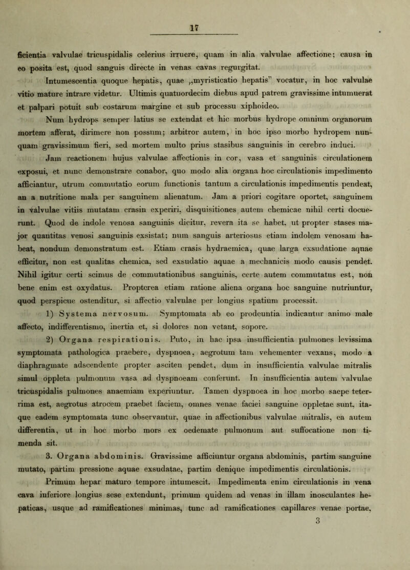 fidentia valvulae tricuspidalis celerius irruere, quam in alia valvulae affectione; causa in eo posita est, quod sanguis directe in venas cavas regurgitat. Intumescentia quoque hepatis, quae „myristicatio hepatis vocatur, in hoc valvulae vitio mature intrare videtur. Ultimis quatuordecim diebus apud patrem gravissime intumuerat et palpari potuit sub costarum margine et sub processu xiphoideo. Num hydrops semper latius se extendat et hic morbus hydrope omnium organorum mortem afferat, dirimere non possum; arbitror autem, in hoc ipso morbo hydropem nun- quam gravissimum fieri, sed mortem multo prius stasibus sanguinis in cerebro induci. Jam reactionem hujus valvulae affectionis in cor, vasa et sanguinis circulationem exposui, et nunc demonstrare conabor, quo modo alia organa hoc circulationis impedimento afficiantur, utrum commutatio eorum functionis tantum a circulationis impedimentis pendeat, an a nutritione mala per sanguinem alienatum. Jam a priori cogitare oportet, sanguinem in valvulae vitiis mutatam erasin experiri, disquisitiones autem chemicae nihil certi docue- runt. Quod de indole venosa sanguinis dicitur, revera ita se habet, ut propter stases ma- jor quantitas venosi sanguinis exsistat; num sanguis arteriosus etiam indolem venosam ha- beat, nondum demonstratum est. Etiam erasis hydraemica, quae larga exsudatione aquae efficitur, non est qualitas chemica, sed exsudatio aquae a mechanicis modo causis pendet. Nihil igitur certi scimus de commutationibus sanguinis, certe autem commutatus est, non bene enim est oxydatus. Proptcrea etiam ratione aliena organa hoc sanguine nutriuntur, quod perspicue ostenditur, si affectio valvulae per longius spatium processit. 1) Systema nervosum. Symptomata ab eo prodeuntia indicantur animo male affecto, indifferentismo, inertia et, si dolores non vetant, sopore. 2) Organa respirationis. Puto, in hac ipsa insufficientia pulmones levissima symptomata pathologica praebere, dyspnoea, aegrotum tam vehementer vexans, modo a diaphragmate adseendente propter asciten pendet, dum in insufficientia valvulae mitralis simul oppleta pulmonum vasa ad dyspnoeam conferunt. In insufficientia autem valvulae tricuspidalis pulmones anaemiam experiuntur. Tamen dyspnoea in hoc morbo saepe teter- rima est, aegrotus atrocem praebet faciem, omnes venae faciei sanguine oppletae sunt, ita- que eadem symptomata tunc observantur, quae in affectionibus valvulae mitralis, ea autem differentia, ut in hoc morbo mors ex oedemate pulmonum aut suffocatione non ti- menda sit. 3. Organa abdominis. Gravissime afficiuntur organa abdominis, partim sanguine mutato, partim pressione aquae exsudatae, partim denique impedimentis circulationis. Primum hepar maturo tempore intumescit. Impedimenta enim circulationis in vena cava inferiore longius sese extendunt, primum quidem ad venas in illam inosculantes he- paticas, usque ad ramificationes minimas, tunc ad ramificationes capillares venae portae, 3