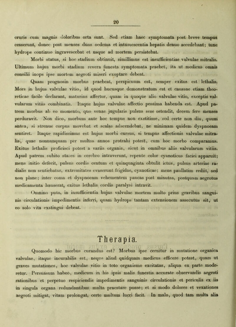 cruris cum magnis doloribus orta sunt. Sed etiam haec symptomata post breve tempus cesserunt, donec post menses duos oedema et intumescentia hepatis denuo accedebant; tunc hydrops continuo ingravescebat et usque ad mortem persistebat. Morbi status, si hoc stadium obtinuit, simillimus est insufficientiae valvulae mitralis. Ultimum hujus morbi stadium revera funesta symptomata praebet, ita ut medicus omnis consilii inops ipse mortem aegroti miseri exoptare debeat. Quam prognosin morbus praebeat, perspicuum est, semper exitus est lethalis. Mors iu hujus valvulae vitio, id quod hucusque demonstratum est et caussae etiam theo- reticae facile declarant, maturius affertur, quam in quoque alio valvulae vitio, exceptis val- vularum vitiis combinatis. Itaque hujus valvulae affectio pessima habenda est. Apud pa- trem morbus ab eo momento, quo venae jugularis pulsus sese ostendit, decem fere menses perduravit. Non dico, morbum ante hoc tempus non exstitisse, sed certe non diu, quum antea, si strenue corpus movebat et scalas adscendebat, ne minimam quidem dyspnoeam sentiret. Itaque rapidissimus est hujus morbi cursus, si tempus affectionis valvulae mitra- lis, quae nonnunquam per multos annos protrahi potest, cum hoc morbo comparamus. Exitus lethalis proficisci potest a variis organis, sicut in omnibus aliis valvularum vitiis. Apud patrem subito stases in cerebro intraverunt, repente color cyanoticus faciei apparuit; mens initio defecit, pulsus cordis centum et quinquaginta obtulit ictus, pulsus arteriae ra- dialis non sentiebatur, extremitates evaserunt frigidae, cyanoticae; mens pauliatim rediit, sed non plane; inter coma et dyspnoeam vehementem paucas post minutas, postquam aegrotus medicamenta hauserat, exitus lethalis cordis paralysi intravit. Omnino puto, in insufficientia hujus valvulae mortem multo prius gravibus sangui- nis circulationis impedimentis inferri, quam hydrops tantam extensionem assecutus sit, ut eo solo vita exstingui debeat. Therapia. Quomodo hic morbus curandus est? Morbus ipse cernitur in mutatione organica valvulae, itaque incurabilis est, neque aliud quidquam medicus efficere potest, quam ut graves mutationes, hoc valvulae vitio in toto organismo excitatas, aliqua ex parte mode- retur. Persuasum habeo, medicum in his ipsis malis funestis accurate observandis aegroti rationibus et perpetuo respiciendis impedimentis sanguinis circulationis et periculis ex iis in singula organa redundantibus multa praestare posse; et si modo dolores et vexationes aegroti mitigat, vitam prolongat, certe multum lucri facit. In malo, quod tam multa alia