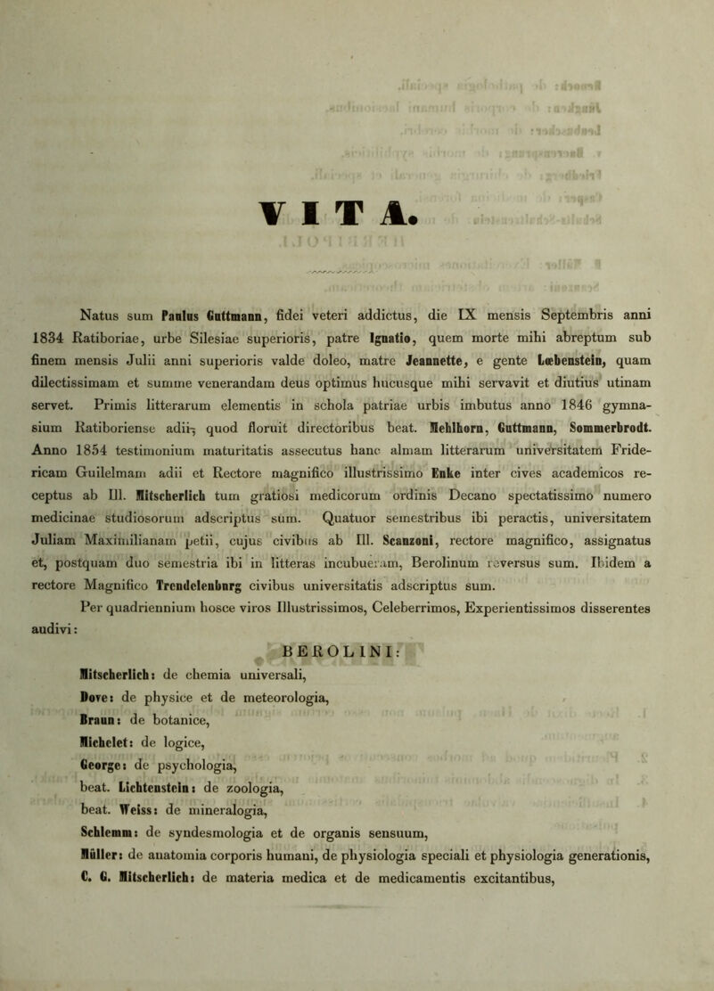 .demq» Ei^obuhnq »1: rdiontfl .andinoi^sf inr.mJ/rf «Hoqin* •>!> : .rui '1.(0 f rom i|> nub-ciffinJ ■ f' . ••< ' ii.fr;■: ,-irmstt r ;iTj!riO(]8 )o sijjunfif*» '» igvidbaiVJ VITA. .1 J O M 1 n JT 1 \ Natus sum Panlus Guttmann, fidei veteri addictus, die IX mensis Septembris anni 1834 Ratiboriae, urbe Silesiae superioris, patre Ignatio, quem morte mihi abreptum sub finem mensis Julii anni superioris valde doleo, matre Jeannette, e gente Lwbenstein, quam dilectissimam et summe venerandam deus optimus hucusque mihi servavit et diutius utinam servet. Primis litterarum elementis in schola patriae urbis imbutus anno 1846 gymna- sium Katiboriense adii^ quod floruit directoribus beat. IHehlhorn, Guttmann, Sommerbrodt. Anno 1854 testimonium maturitatis assecutus hanc almam litterarum universitatem Fride- ricam Guilelmam adii et Rectore magnifico illustrissimo Enke inter cives academicos re- ceptus ab 111. mitscherlich tum gratiosi medicorum ordinis Decano spectatissimo numero medicinae studiosorum adscriptus sum. Quatuor semestribus ibi peractis, universitatem Juliam Maximilianam petii, cujus civibus ab 111. Scanzoni, rectore magnifico, assignatus et, postquam duo semestria ibi in litteras incubueram, Berolinum reversus sum. Ibidem a rectore Magnifico Trcndclenbnrg civibus universitatis adscriptus sum. Per quadriennium hosce viros Illustrissimos, Celeberrimos, Experientissimos disserentes audivi: BER0L1NI: mitscherlich: de chemia universali, Dore: de physice et de meteorologia, Braun: de botanice, IHichcIet: de logice, Ceorgc: de psychologia, beat. Licbtenstcin: de zoologia, beat. Weiss: de mineralogia, Schlemm: de syndesmologia et de organis sensuum, Vluller: de auatomia corporis humani, de physiologia speciali et physiologia generationis, C. G. Hitschcrlich: de materia medica et de medicamentis excitantibus,