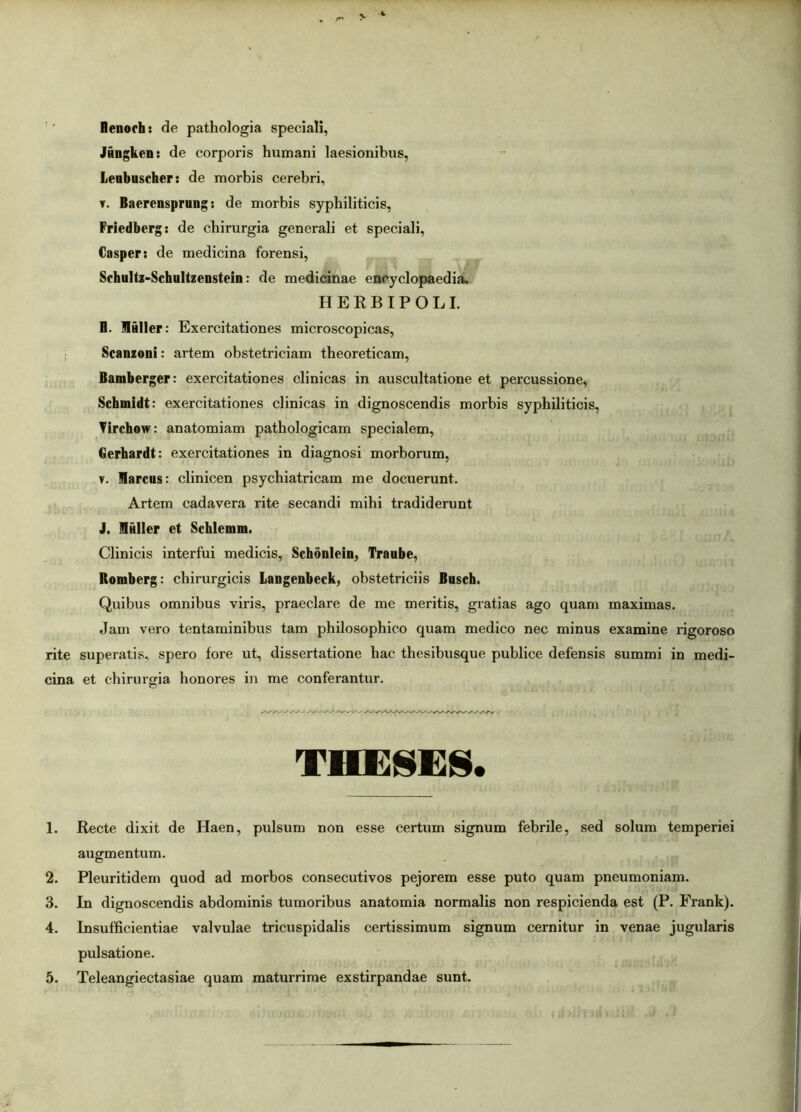 Renorh: de pathologia speciali, Jungbeii: de corporis humani laesionibus, Lenbuscher: de morbis cerebri, y. Baercnsprung: de morbis syphiliticis, Friedberg: de chirurgia generali et speciali, Casper: de medicina forensi, SchuUz-Schultzenstein: de medicinae encyclopaedia. HERBIPOLI. E. MAIler: Exercitationes microscopicas, Scanzoni: artem obstetriciam tbeoreticam, Bamberger: exercitationes clinicas in auscultatione et percussione, Schmidt: exercitationes clinicas in dignoscendis morbis syphiliticis, Tirchow: anatomiam pathologicam specialem, Berhardt: exercitationes in diagnosi morborum, y. Marcus: clinicen psychiatricam me docuerunt. Artem cadavera rite secandi mihi tradiderunt ). Mulier et Schlemm. Clinicis interfui medicis, Schonlein, Traube, Romberg: chirurgicis Langenbeck, obstetriciis Busch. Quibus omnibus viris, praeclare de me meritis, gratias ago quam maximas. Jam vero tentaminibus tam philosophico quam medico nec minus examine rigoroso rite superatis, spero fore ut, dissertatione hac thesibusque publice defensis summi in medi- cina et chirurgia honores in me conferantur. THESES. 1. Recte dixit de Haen, pulsum non esse certum signum febrile, sed solum temperiei augmentum. 2. Pleuritidem quod ad morbos consecutivos pejorem esse puto quam pneumoniam. 3. In dignoscendis abdominis tumoribus anatomia normalis non respicienda est (P. Frank). 4. Insufficientiae valvulae tricuspidalis certissimum signum cernitur in venae jugularis pulsatione. 5. Teleangiectasiae quam maturrime exstirpandae sunt.