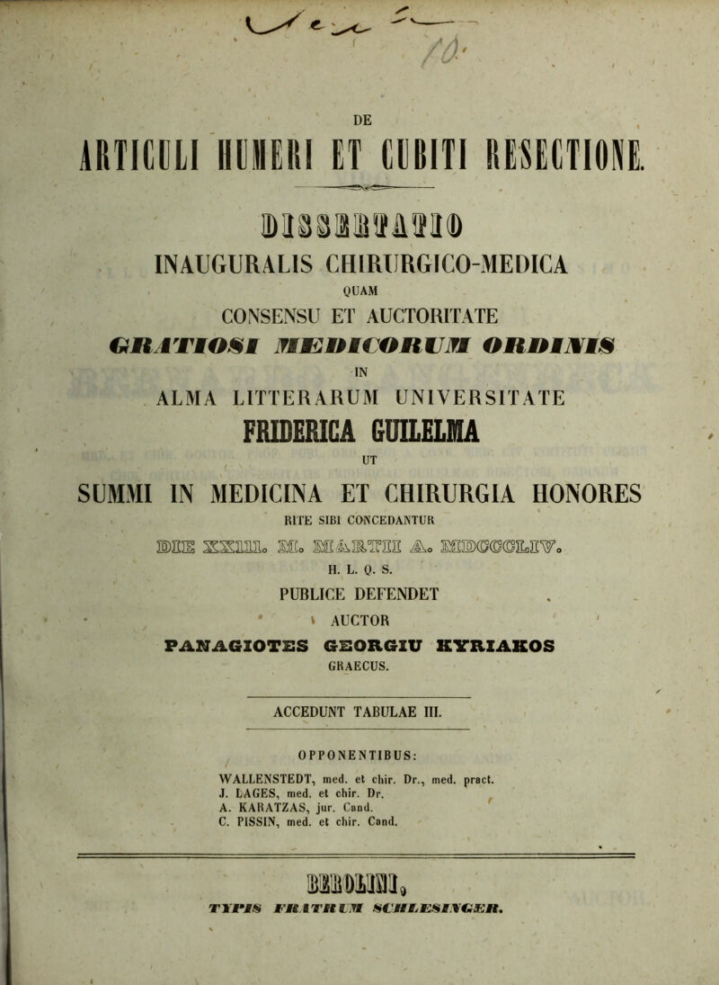 DE ARTICULI Ii 111 IUI ET CUBITI RESECTIONE. lDI3SHViie<D INAUGURAL1S CHIRIJRGICO-MEDICA QUAM CONSENSU ET AUCTORITATE GRATIOSI MEDICORUM ORRIJWIS IN ALMA LITTERARUM UNIVERSITATE FRIDERICA GUILELMA SUMMI IN MEDICINA ET CHIRURGIA HONORES RITE SIBI CONCEDANTUR 3MH SSaESo lio H. L. 0- S. PUBLICE DEFENDET v AUCTOR PANAGIOTSS GSOR6IU KYRIAKOS GRAECUS. ACCEDUNT TABULAE III. OPPONENTIBUS: WALLENSTEDT, med. et chir. Dr., med. pract. J. LAGES, med. et chir. Dr. A. KARATZAS, jur. Cand. C. PISSIN, med. et chir. Cand. TUPIS FK ITJ* I Tf SClILESMWEIt.