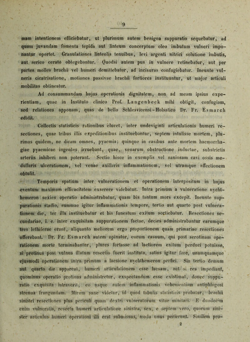 mam intentionem efficiebatur, ut plurimum autem benigna suppuratio sequebatur, ad quam juvandam fomenta tepida aut linteum concerptum oleo imbutum vulneri impo- nantur oportet. Granulationes linteolis tenuibus, levi argenti nitrici solutione imbutis, aut serico cerato obtegebantur. Quodsi autem pus in vulnere retinebatur, aut per partes molles brachii vel humeri demittebatur, ad incisuras confugiebatur. Ineunte vul- neris cicalrisatione, motiones passivae brachii fortiores instituuntur, ut major articuli mobilitas obtineatur. Ad consummandam hujus operationis dignitatem, non ad meam ipsius expe- rientiam, quae in Instituto clinico Prof. Langenbeck mihi obtigit, confugiam, sed relationes apponam, quas de bello Schlesvicensi-Holsatico Dr. Fr. Esmarch edidit. Collectis statisticis rationibus elucet, inter undeviginti articulationis humeri re- sectiones, quae tribus illis expeditionibus instituebantur, septem intulisse mortem, plu- rimas quidem, ne dicam omnes, pyaemia; quinque in casibus ante mortem haemorrha- giae pyaemicae ingentes irruebant, quae, venarum obstructione inductae, substrictis arteriis inhiberi non poterant. Sectio hisce in exemplis vel saniosam cavi ossis me- dullaris ulcerationem, vel venae axillaris inflammationem, vel utramque affectionem obtulit. Temporis spatium inter vulnerationem et operationem interpositum in hujus eventum maximam efficacitatem exserere videbatur. Intra primum a vulneratione nycht- hemeron sexies operatio administrabatur, quam bis tantum mors excepit. Ineunte sup- purationis stadio, summae igitur inflammationis tempore, tertio aut quarto post vulnera- tionem die, ter illa instituebatur et bis funestum exitum sortiebatur. Resectiones se- cundariae, i. e. inter exquisitam suppurationem factae, decies administrabantur earumque tres lethiferae erant, aliquanto meliorem ergo proportionem quam primariae resectiones offerebant. Rr. Fr. Esmarch autem opinatur, eorum casuum, qui post serotinam ope- rationem morte terminabantur, plures fortasse ad laetiorem exitum perduci potuisse, si protinus post vulnus illatum resectio fuerit instituta, satius igitur fore, unamquamque ejusmodi operationem intra primum a laesione nychlhemeron perfici. Sin tertio demum aut quarto die appareat, humeri articulationem esse laesam, aut si res impediant, quominus operatio protinus administretur, exspectandum esse existimat, donec suppu- ratio exquisita intraverit, eo usque autem inflammationis vehementiam antiphlogosi strenua frangendam. Mirum sane videtur, id quod tabulis statisticis probatur, brachii sinistri resectiones plus periculi quam dextri vulneratorum vitae minitari. E duodecim enim vulneratis, resecta humeri articulatione sinistra, sex, e septem vero, quorum sini- ster articulus humeri operationi illi erat submissus, modo unus perierunt. Similem pro- 2