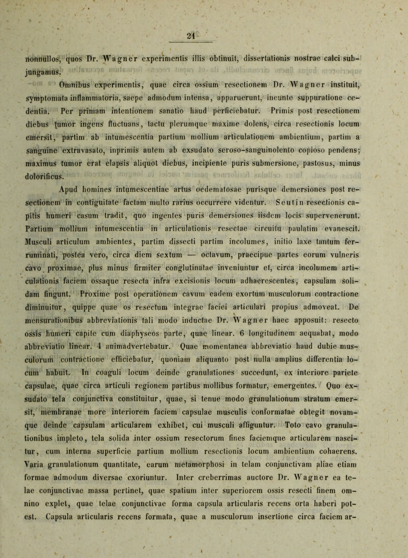 nonnullos, quos Dr. Wagner experimentis illis obtinuit, dissertationis nostrae calci sub- jungamtis. Omnibus experimentis, quae circa ossium resectionem Dr. Wagner instituit, symptomata inflammatoria, saepe admodum intensa, apparuerunt, ineunte suppuratione ce- dentia. Per primam intentionem sanatio haud perficiebatur. Primis post resectionem diebus {umor ingens fluctuans, tactu plerumque maxime dolens, circa resectionis locum emersit, partim ab intumescentia partium mollium articulationem ambientium, partim a sanguine extravasato, inprimis autem ab exsudato seroso-sanguinolenlo copioso pendens; maximus tumor erat elapsis aliquot diebus, incipiente puris submersione, pastosus, minus dolorificus. Apud homines intumescentiae artus oedematosae purisque demersiones post re- sectionem in contiguitate faciam multo rarius occurrere videntur. Seutin resectionis ca- pitis humeri casum tradit, quo ingentes puris demersiones iisdem locis supervenerunt. Partium mollium intumescentia in articulationis resectae circuitu paulatim evanescit. Musculi articulum ambientes, partim dissecti partim incolumes, initio laxe tantum fer- ruminati, postea vero, circa diem sextum — octavum, praecipue partes eorum vulneris cavo proximae, plus minus firmiter conglutinatae inveniuntur et, circa incolumem arti- culationis faciem ossaque resecta infra excisionis locum adhaerescentes, capsulam soli- dam fingunt. Proxime post operationem cavum eadem exortum musculorum contractione diminuitur, quippe quae os resectum integrae faciei articulari propius admoveat. De mensurationibus abbreviationis tali modo inductae Dr. Wagner haec apposuit: resecto ossis humeri capite cum diaphyseos parte, quae linear. 6 longitudinem aequabat, modo abbreviatio linear. 4 animadvertebatur. Quae momentanea abbreviatio haud dubie mus- culorum contractione efficiebatur, quoniam aliquanto post nulla amplius differentia lo- cum habuit. In coaguli locum deinde granulationes succedunt, ex interiore pariete capsulae, quae circa articuli regionem partibus mollibus formatur, emergentes. Quo ex- sudato tela conjunctiva constituitur, quae, si tenue modo granulationum stratum emer- sit, membranae more interiorem faciem capsulae musculis conformatae obtegit novam- que deinde capsulam articularem exhibet, cui musculi affiguntur. Toto cavo granula- tionibus impleto, tela solida inter ossium resectorum fines faciemque articularem nasci- tur, cum interna superficie partium mollium resectionis locum ambientium cohaerens. Varia granulationum quantitate, earum metamorphosi in telam conjunctivam aliae etiam formae admodum diversae exoriuntur. Inter creberrimas auctore Dr. Wagner ea te- lae conjunctivae massa perlinet, quae spatium inter superiorem ossis resecti finem om- nino explet, quae telae conjunctivae forma capsula articularis recens orta haberi pot- est. Capsula articularis recens formata, quae a musculorum insertione circa faciem ar-