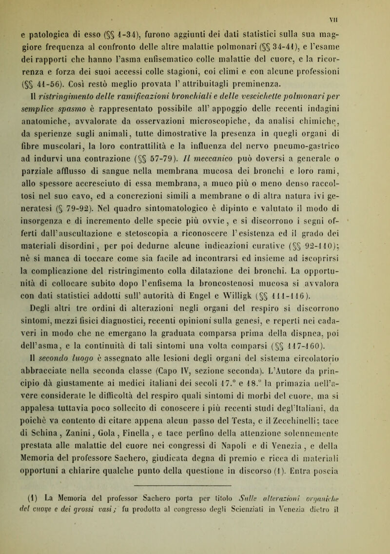 e patologica di esso (§§ 4-34), furono aggiunti dei dali stalistici sulla sua mag- giore frequenza al confronlo delle allre malattie polmonari (§§ 34-44), e l’esame dei rapporti che hanno l’asma enfisematico colle malattie del cuore, e la ricor- renza e forza dei suoi accessi colle stagioni, coi climi e cou alcune profession! (§§ 44-56). Cosi restô meglio provata T attribuitagli preminenza. Il ristringimento delle ramificazioni bronchiali e delle vescichctle polmonari per semplice spasmo è rappresentato possibile ail’ appoggio delle recenti indagini anatomiche, avvalorate da osservazioni microscopiche, da analisi chimiche, da sperienze sugli animali, tutte dimostrative la presenza in quegli organi di fibre muscolari, la Ioro contrattilità e la influenza del nervo pneumo-gastrico ad indurvi una contrazione (§§ 57-79). Il meccanico puô doversi a generale o parziale afflusso di sangue nella inembrana mucosa dei bronchi e loro rami, allô spessore accresciuto di essa membrana, a nmco più o meno denso raccol- tosi nel suo cavo, ed a concrezioni simili a membrane o di allra natura ivi ge- neratesi (§ 79-92). Nel quadro sintomatologico è dipinlo e valutato il modo di insorgenza e di incremento delle specie più ovvie, e si discorrono i segni of- ferti dairauscullazione e stetoscopia a riconoscere Pesistenza ed il grado dei materiali disordini, per poi dedurne alcune indicazioni curative (§§ 92-140); nè si manca di loccare corne sia facile ad incontrarsi ed insieme ad iscoprirsi la complicazione del ristringimento colla dilatazione dei bronchi. La opportu- nità di collocare subito dopo Penfisema la broncostenosi mucosa si avvalora con dati statistici addotti sulP autorità di Engel e Willigk (§§ 111-146). Degli altri tre ordini di alterazioni negli organi del respiro si discorrono sintomi, mezzi fisici diagnostici, recenti opinioni sulla genesi, e reperti nei cada- veri in modo che ne emergano la graduata comparsa prima délia dispnca, poi delPasma, e la continuità di tali sintomi una volta comparsi (§§ 117-160). 11 secondo luogo è assegnato aile lesioni degli organi del sistema circolatorio abbracciate nella seconda classe (Capo IV, sezione seconda). L’Autore da prin- cipio dà giustamente ai medici italiani dei sccoli 17.° e 4 8.° la primazia nelPa- vere considerale le diflicoltà del respiro quali sintomi di morbi del cuore, ma si appalesa luttavia poco sollecito di conoscere i più recenti studi degFltaliani, da poichè va contento di citare appena alcun passo del Testa, e il Zecchinelli; lace di Schina, Zanini, Gola, Finella, e tace perfino délia attenzionc solcnncmentc prestata aile malattie del cuore nei congressi di Napoli e di Venezia , e délia Memoria del professore Sachero, giudicata degna di premio e ricca di materiali opportuni a chiarire qualche punto délia questione in discorso (1). Entra poscia (1) La Memoria del professor Sachero porta per tiiolo Suite alterazioni, organicité del cuorje c dei grossi vasij fu prodolta al congresso degli Scienziali in Venezia dietro il