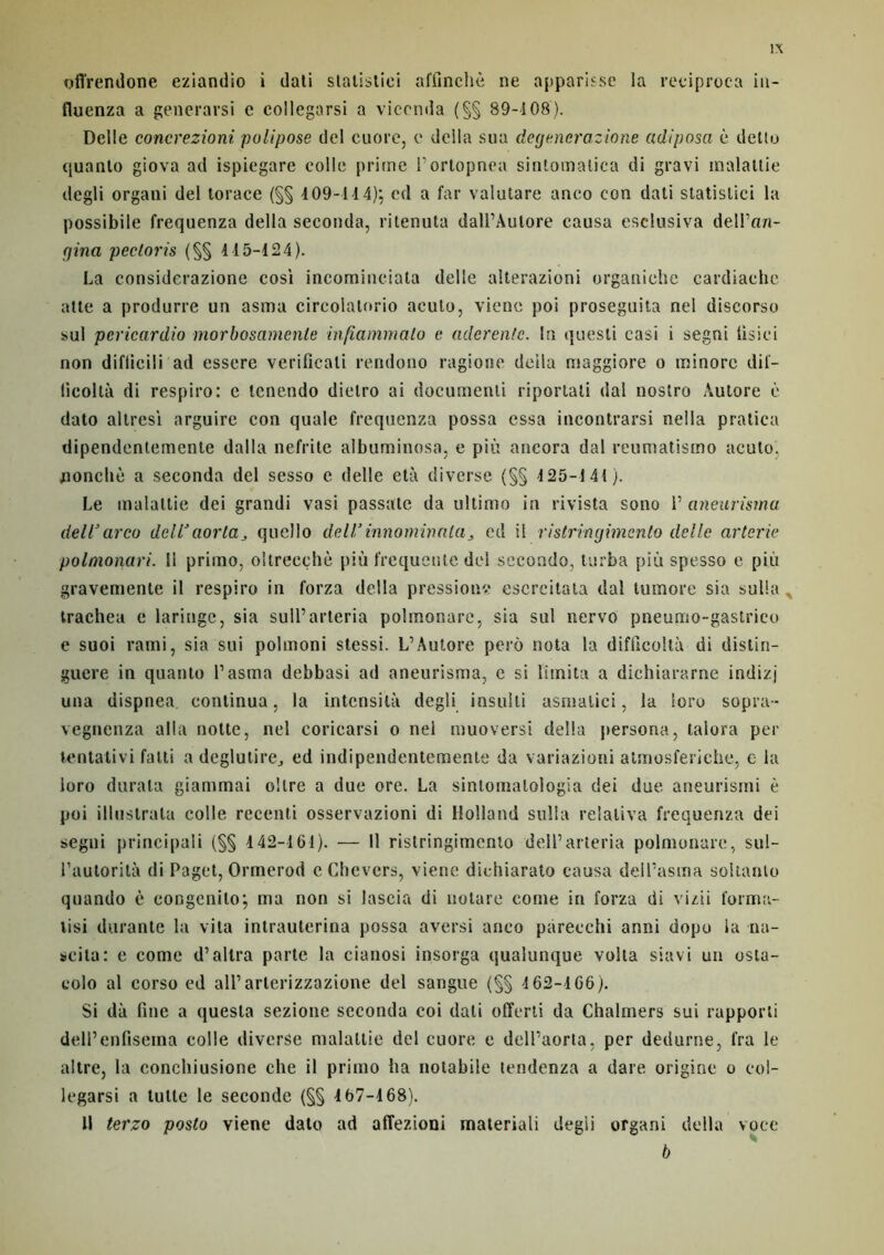 ofi'rendone eziandio i dati slatistiei affinchè ne apparisse la reciproca in- fluenza a generarsi e collegarsi a vicrnda (§§ 89-108). Delle concrezioni polipose del cuore, e délia sua degencrazione adiposa è detto quanlo giova ad ispiegare colle prime l’ortopnea sintomalica di gravi inalattie degli organi del torace (§§ 409-114); cd a far valutare anco con dati slatistiei la possibile frequenza délia seconda, ritenuta dall’Autore causa esclusiva dell’an- ginci pecloris (§§ 4 45-124). La considerazione cosi incominciata delle alterazioni organiche cardiachc atte a produrre un asma circolatorio acuto, vienc poi proseguita nel discorso sui pcricardio morboscimente infiammato c aderente. In questi casi i segni lisici non diflicili ad essere verificati rendono ragione deila maggiore o minore dif- licoltà di respiro: e tenendo dielro ai document! riportati dal nostro Àutore è dato altresi arguire con quale frequenza possa essa incontrarsi nella pratica dipendentemente dalla nefrite albuminosa, e più ancora dal reumatismo acuto, noncliè a seconda del sesso c delle età diverse (§§ 425-1 41 ). Le malattie dei grandi vasi passate da ultimo in rivista sono P aneurisma delVarco dell3aorla, quello dell’innominnlas ed il ristringimenlo delle arterie ■polmonari. Il primo, oltrecçhè più frequente del seconde, turba più spesso e più gravemente il respiro in forza délia pression? escrcitata dal tumore sia sulla trachea e laringe, sia sull’arteria polmonare, sia sul nervo pneumo-gastrico e suoi rami, sia sui polmoni stessi. L’Autore perd nota la difficoltà di distin- guere in quanto l’asma debbasi ad aneurisma, c si limita a dichiararne indizj una dispnea. continua, la intensità degli insuîti asmalici, la loro sopra- vegnenza alla notte, nel coricarsi o nel muoversi délia persona, talora per tentativi fatli a deglutire., ed indipendentemente da variazioni atmosferiche, e la loro durata giammai oltre a due ore. La sintomatologia dei due aneurismi è poi illustrala colle recenti osservazioni di Holland sulla relativa frequenza dei segni principali (§§ 4 42-4 61). — 11 rislringimcnto dell’arteria polmonare, sul- rautorilà di Paget, Ormerod eChevers, viene dichiarato causa dell’asma soltanio quando è congenilo; ma non si lascia di notare corne in forza di vizii l'orma- lisi durante la vita intraulerina possa aversi aneo pàrecchi anni dopo la na- scita: e corne d’altra parte la cianosi insorga qualunque voila siavi un ostu- colo al corso ed all’arterizzazione del sangue (§§ 4 62-4 66). Si dà fine a quesla sezionc seconda coi dati offert! da Chalmers sui rapporti dell’enfisema colle diverse malattie del cuore e dell’aorta, per dedurne, fra le altre, la conchiusione che il primo ba notabile tendenza a dare origine o col- legarsi a tulle le seconde (§§ 4 67-4 68). Il terzo posto viene dato ad affezioni materiali degli organi délia voce b