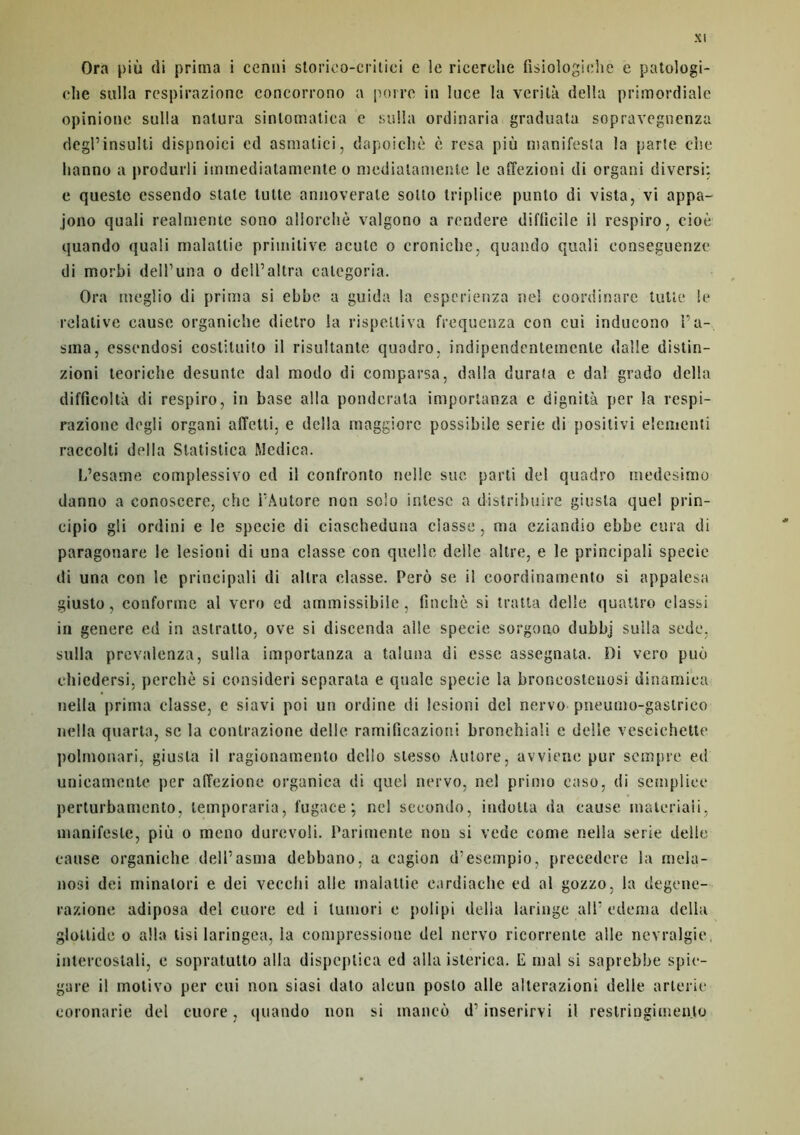 Ora più di prima i cenni storieo-critiei e le ricerelie fisiologiehe e patologi- die sulla respirazione concorrono a poire in luce la verilà délia primordiale opinione sulla natura sinlomatiea e sulla ordinaria graduata sopravegnenza degl’insulti dispnoici ed asntalici, dapoicltè è resa più manifesta la parte elle hanno a produrli immediatamente o mediatamente le affezioni di organi diversi: e queste essendo stale lutte annoverale soüo triplice punlo di vista, vi appa- jono quali realmente sono allorehè valgono a rendere diflieile il respiro, cioè quando quali malaltie primitive aculc o croniche, quando quali conseguenze di morbi dell’una o dcll’altra calegoria. Ora ineglio di prima si ebbe a guida la cspcrienza nel coordinare tulle le relative cause organiche dietro la rispelliva frequenza con cui inducono l’a-, sina, essendosi costituito il risultante quadro, indipendentemente dalle distin- zioni teorielte desunte dal modo di comparsa, dalla durafa e dal grado délia difficollà di respiro, in base alla ponderala importanza e dignità per la respi- razione dcgli organi affetti, e délia maggiorc possibile sérié di positivi elementi raccolti délia Statistica Medica. L’esame complessivo ed il confronto nelle sue parti del quadro medcsimo danno a conoscere, che rAutore non solo inlesc a distribuée giusla quel prin- cipio gli ordini e le spceie di ciascheduna classe, ma eziandio ebbe cura di paragonare le lesioni di una classe con quelle dalle altre, e le principali specie di una con le principali di altra classe. Pero se il coordinamento si appalesa giusto, conforme al vero ed ammissibile, fincltè si traita delle quattro classi in genere ed in astratto, ove si discenda aile specie sorgono dubbj suila sede, sulla prevalenza, sulla importanza a taluna di esse assegnata. Di vero puù ehiedersi, perché si consideri scparata e quale specie ia broneosleuosi dinamiea nella prima classe, e siavi poi un ordine di lesioni del nervo pneumo-gastrico nella quarto, se la conlrazione délié ramificazioni bronchiali e delle veseiehette polmouari, giusla il ragionamenlo dello slesso Aulore, avviene pur sempre ed unicamente per alTezione organica di quel nervo, nel primo easo, di sempiiee perturbamento, lemporaria, fugace; nel seeondo, indolla da cause inaleriaii, manifeste, più o meno durevoli. Parimente non si vede conte nella sérié delle cause organiche delTasma debbano, a cagion d’esempio, precedcre la rnela- nosi dei minalori e dei vecehi aile malattie eardiache ed al gozzo, la degene- razione adiposa del cuore ed i lumori e polipi délia laringe ali' edema délia gloltide o alla tisi laringea, la compressioue del nervo ricorrenle aile névralgie, intercostali, e sopratutto alla dispeptica ed alla isterica. E mal si saprebbe spic- gare il motivo per cui non siasi dato alcun posto aile alterazioni delle arlerie coronarie del cuore, quando non si mancù d’inserirvi il restringimen.to