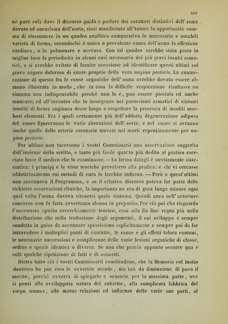 Xlll nè pure cola tlove il discorso guidé a parlare dei caralteri disliulivi delPasma dovuto ad aneurisma dell’aorta, siasi rnanifestata all’Autore la opportunité som- ma di riassumere in un quadro analilico comparativo le neeessarie e notabili varietà di forma, secondochè è unica o prevalente causa dell’asma la alîezione cardiaca, o la polmonare e nervosa. Con tal quadro sarebhe stata posta in miglior luce la périodicité in alcuni casi nccessaria dci più gravi insulli asma- lici, e si avrcbbc evitato di fornirc occasione ad identificare questi ultimi col grave angorc doloroso di cuore proprio délia vera angina pecloris. La enurnc- razione di questa fra le cause organiche dell’ asma avrcbbc dovuto esscrc al- ineno illuslrata in modo che in essa la difficile respirazione risultasse un sinloma non indispcnsabile perché non lo è, puù esserc picciola ed anche maiïcare; ed aU’incontro che la insorgenza nei parossismi asmatici di sinlomi insoliti di forma anginosa desse luogo a sospcttare la presenza di insoliti mor- bosi démenti. Fra i quali cerlamente più dell’addotta degenerazione adiposa del cuore figurcranno le varie alterazioni dell’aorta, c nel cuore si avranno anche quelle delle arterie coronarie trovale nei morti repentinamente per an- gina pecloris. Per ultirno non taeeranno i vostri Commissarii una osservazione suggerita dall’insieme dello scritto, e tanto più facile quarto più dedito al pratico eser- cizio fosse il medico che lo esaminasse. — La forma datagli è slrcltamente siste- rnatica: i principj e le viste teoriche prevalsero alla pralica: e chi vi cercasse addoltrinamento sui metodi di cura lo farebbe indarno. —Perù a quest’uitimi non accennava il Programma, e se il relalivo discorso poleva far parte delle richieste osservazioni cliniche, la importanza ne era di gran lunga minore ogni quai voila l’asma doveva ritenersi quale sintoma. Quindi anco ncll’ anteriore eoncorso non fu falta avverlcnza alcuna in proposilo. Per cio poi che risguarda l’accennalo spirilo soverchiamenle leorico, esso alla fin fine régna più nclla distribuzione che nclla traltazione degli argomenli, il cui sviluppo è sempre condotto in guisa da accennare spessissimo esplicitamcnle e sempre poi da far intravedere i molleplici punli di conlalto, le cause e gli effetli talora comuni, le neeessarie successioni c complicanzc delle varie lesioni organiche di classe, ordinc e specie identica o diversa. Se non che perciù appunto occorre qua e cola qualche ripetizione di fatli e di concetti. Dietro tutto ciù i vostri Commissarii conchiudono, che la Memoria col motto dantesco ha pur essa le avverlite mende, ma tali da diminuirne di poco il merilo, perché avverrà di spiegarle c scusarle per la massima parte, ove si pensi alla avviluppala natura del subiello, alla complicata fabbrica del corpo umano, aile mutue relazioni ed infiucnze delle varie sue parti, al
