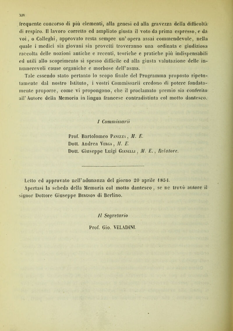 frequente concorso di più elementi, alla genesi ed alla gravezza délia diffieoltà di respire. 11 lavoro corretto ed amplialo giusta il voto da prima espresso,e da voi, o Colleghi, approvato resta sempre un’opéra assai eommendevole, nella quale i medici sia giovani sia provelti troveranno una ordinata e giudiziosa raCcolta delle nozioni antiche e recenli, tcoriche e pratiche più indispensabili ed uiili allô scoprimento si spesso difficile ed alla giusta valutazione delle in- nuinerevoli cause organiche e morbose dell’asma. Taie essendo stato pertanto lo scopo finale del Programma proposto ripetu- lamentc dal nostro Istituto, i vostri Commissarii credono di potere fondata- menle proporre, corne vi propongono, ehe il proclamato premio sia conferito ail1 Autore délia Memoria in lingua francese contradistinta col motto dantesco. / Commissarii Prof. Barlolomco Panizza , M. E. Doit. Andrea Verga , M. E. Dott. Giuseppe Luigi Gianelli , /fi. E., Relalorc. Lelto cd approvato nelPadunanza del giorno 20 aprile 4 854. Apertasi la selieda délia Memoria col motto dantesco , se ne trovù aulore il signor Dotlore Giuseppe Bergson di Berlino. Il Segrelario Prof. Gio. VELADJNI.