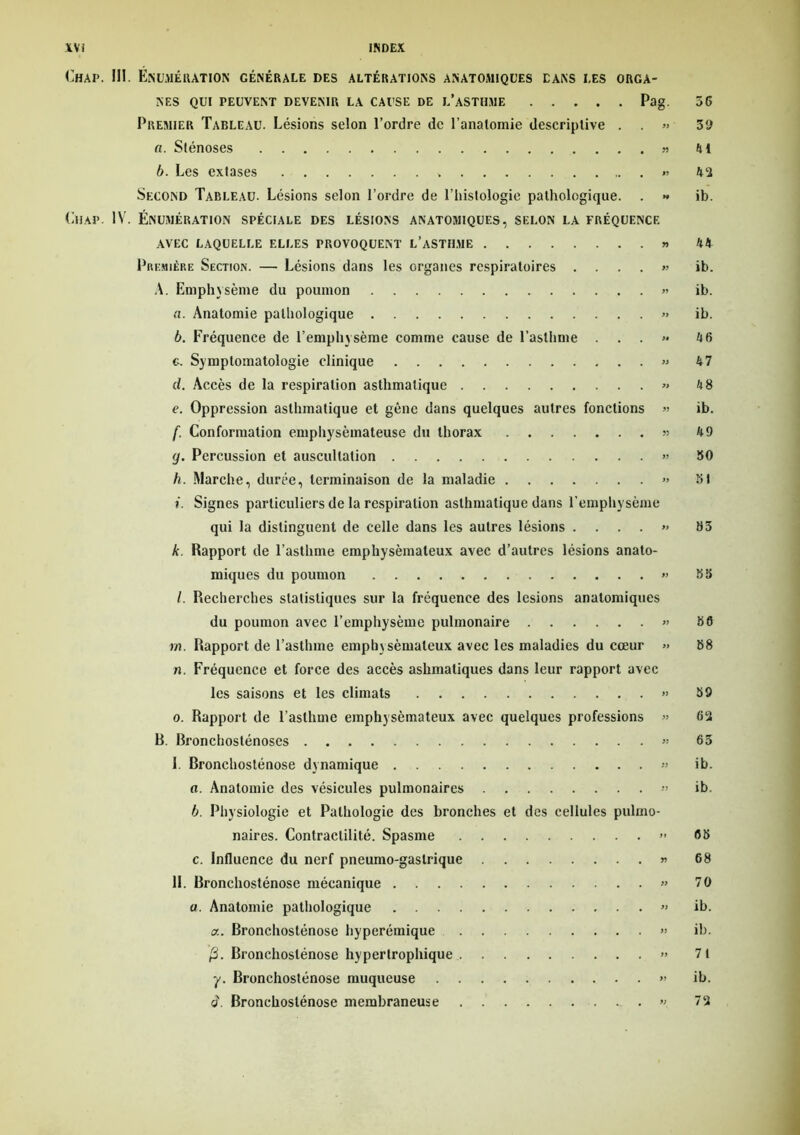 Chai>. III. Énumération générale des altérations anatomiques dans les orga- nes qui peuvent devenir la cause de l’asthme Pag. Premier Tableau. Lésions selon l’ordre de l’anatomie descriptive . . » «. Sténoses » b. Les extases v « Second Tableau. Lésions selon l’ordre de l’histologie pathologique. . » Chap. IV. Énumération spéciale des lésions anatomiques, selon la fréquence AVEC LAQUELLE ELLES PROVOQUENT L’ASTHME » Première Section. — Lésions dans les organes respiratoires . » A. Emphysème du poumon « a. Anatomie pathologique » b. Fréquence de l’emphysème comme cause de l'asthme . . . >• g. Symptomatologie clinique » d. Accès de la respiration asthmatique » e. Oppression asthmatique et gène dans quelques autres fonctions » f. Conformation emphysémateuse du thorax « g. Percussion et auscultation » h. Marche, durée, terminaison de la maladie » t. Signes particuliers de la respiration asthmatique dans l’emphysème qui la distinguent de celle dans les autres lésions . ... » k. Rapport de l’asthme emphysémateux avec d’autres lésions anato- miques du poumon » l. Recherches statistiques sur la fréquence des lésions anatomiques du poumon avec l’emphysème pulmonaire « m. Rapport de l’asthme emphysémateux avec les maladies du cœur » n. Fréquence et force des accès ashmatiques dans leur rapport avec les saisons et les climats » o. Rapport de l’asthme emphysémateux avec quelques professions » B. Bronchosténoses » I. Rronchosténose dynamique « o. Anatomie des vésicules pulmonaires b. Physiologie et Pathologie des bronches et des cellules pulmo- naires. Contractilité. Spasme » c. Influence du nerf pneumo-gastrique » IL Bronchosténose mécanique » a. Anatomie pathologique » a. Bronchosténose hyperémique » ’/3. Bronchoslénose hypertrophique » y. Bronchosténose muqueuse » à. Bronchoslénose membraneuse « 36 3 9 lit 4 î ib. 44 ib. ib. ib. 46 47 48 ib. 49 30 31 35 38 38 88 39 62 65 ib. ib. 65 68 70 ib. ib. 71 ib. 72