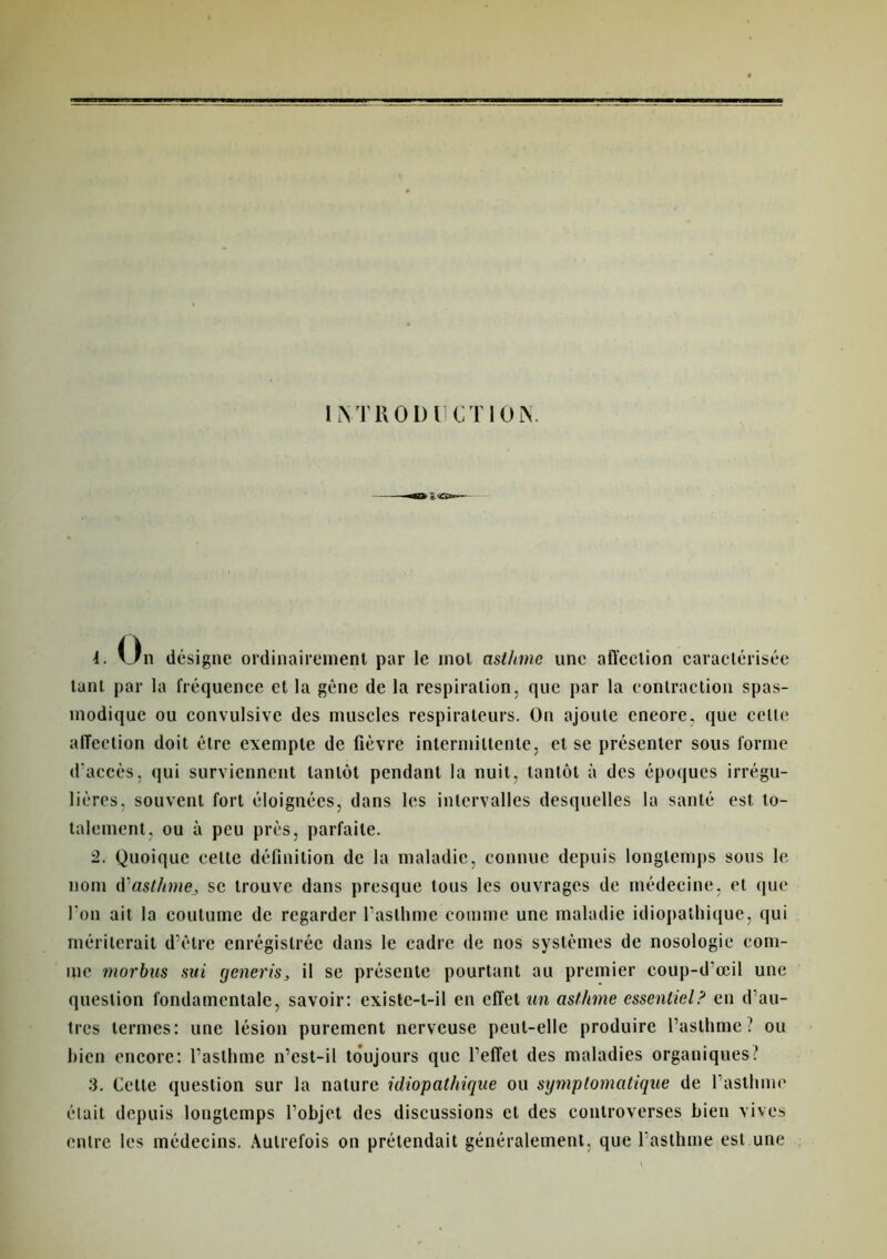 i. Un désigne ordinairement par le mol asthme une affection caractérisée tant par la fréquence et la gène de la respiration, que par la contraction spas- modique ou convulsive des muscles respirateurs. On ajoute encore, que celte affection doit être exempte de fièvre intermittente, et se présenter sous forme d'accès, qui surviennent tantôt pendant la nuit, tantôt à des époques irrégu- lières, souvent fort éloignées, dans les intervalles desquelles la santé est to- talement, ou à peu près, parfaite. :2. Quoique celte définition de la maladie, connue depuis longtemps sous le nom d'asthme, se trouve dans presque tous les ouvrages de médecine, et que l'on ait la coutume de regarder l'asthme comme une maladie idiopathique, qui mériterait d’ètre enregistrée dans le cadre de nos systèmes de nosologie com- me morbus sui generis, il se présente pourtant au premier coup-d'œil une question fondamentale, savoir: existe-t-il en effet un asthme essentiel? en d’au- tres termes: une lésion purement nerveuse peut-elle produire l’asthme? ou bien encore: l’asthme n’est-il toujours que l’effet des maladies organiques? 3. Cette question sur la nature idiopathique ou symptomatique de l’asthme était depuis longtemps l’objet des discussions et des controverses bien vives entre les médecins. Autrefois on prétendait généralement, que l'asthme est une