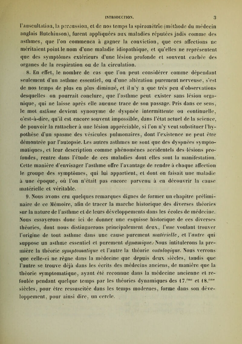 l’auscultation, la percussion, et de nos temps la spiroinétrie (méthode du médecin anglais Hulchinson), furent appliquées aux. maladies réputées jadis comme des asthmes, que l’on commença à gagner la conviction, que ces affections ne méritaient point le nom d’une maladie idiopathique, et qu'elles ne représentent que des symptômes extérieurs d’une lésion profonde et souvent cachée des organes de la respiration ou de la circulation. 8. En effet, le nombre de cas que l’on peut considérer comme dépendant seulement d’un asthme essentiel, ou d’une altération purement nerveuse, s’est de nos temps de plus en plus diminué, et il n’y a que très peu d’observations desquelles on pourrait conclure, que l’asthme peut exister sans lésion orga- nique, qui ne laisse après elle aucune trace de son passage. Pris dans ce sens, le mol aslhme devient synonyme de dyspnée intermittente ou continuelle, c’est-à-dire, qu'il est encore souvent impossible, dans l’état actuel delà science, de pouvoir la rattacher à une lésion appréciable, si l’on n’y veut substituer l’hy- pothèse d'un spasme des vésicules pulmonaires, dont l’existence ne peut être démontrée par l’autopsie. Les autres asthmes ne sont que des dyspnées sympto- matiques, et leur description comme phénomènes accidentels des lésions pro- fondes, rentre dans l’étude de ces maladies dont elles sont la manifestation. Celle manière d’envisager l’asthme offre l’avantage de rendre à chaque affection le groupe des symptômes, qui lui appartient, et dont on faisait une maladie à une époque, où l’on n’était pas encore parvenu à en découvrir la cause matérielle et véritable. 9. Nous avons cru quelques remarques dignes de former un chapitre prélimi- naire de ce Mémoire, afin de tracer la marche historique des diverses théories sur la nature de l’asthme et de leurs développements dans les écoles de médecine. Nous essayerons donc ici de donner une esquisse historique de ces diverses théories, dont nous distinguerons principalement deux, l'une voulant trouver l’origine de tout asthme dans une cause purement materielle, et Vautre qui suppose un asthme essentiel et purement dynamique.- Nous intitulerons la pre- mière la théorie symptomatique et l’autre la théorie ontologique. Nous verrons que celle-ci ne règne dans la médecine que depuis deux siècles, tandis que l’autre se trouve déjà dans les écrits des médecins anciens, de manière que la théorie symptomatique, ayant été reconnue dans la médecine ancienne et re- foulée pendant quelque temps par les théories dynamiques des I7.f’me et t8.',,nR siècles, pour être ressuscitée dans les temps modernes, forme dans son déve- loppement, pour ainsi dire, un cercle.