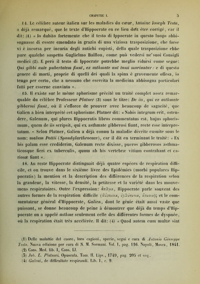 14. Le célèbre auteur italien sur les maladies du cœur, Antoine Joseph Testa, a déjà remarqué, que le texte d’Hippocrate en ce lieu dont être corrigé, car il dit: (1) « lo dubilo fortemente chc il testo di Ippocrate in questo luogo abbi- sognassc di essere emendato in grazia di uua viziosa trasposizione, chc lorse vi è incorsa per incuria degli antichi copisti, délia quale trasposizione ebbe pure qualche sospetto Guglielmo Bâillon, corne puo vedersi ne’suoi Consigli medici (2). E perè il testo di Ippocrate potrebbe meglio ridursi corne segue: Qui gibbi ante puberlalem fiant, ex aslhmate aut liissi moriunlur: e di questo genere di morti, proprie di quelti dei quali la spina è gravemenle olîesa, io tengo per cerlo, chc a nessuno che esercita la medicina abbisogna parlicolari fatli per esserne ccnvinto ». 15. Il existe sur le même aphorisme précité un traité complet assez remar- quable du célèbre Professeur Platncr (3) sous le litre: De iis, qui ex asthmate gibberosi fiant, où il s’efforce de prouver avec beaucoup de sagacité, que Galien a bien interprété cet aphorisme. Platncr dit: « Nobis inlegrum erit, osten- dere, Galenum, qui plures Hippocratis libros commenlatus est, luijus aphoris- mum, quem de iis scripsit, qui ex asthmate gibberosi fiunt, recte esse interpre- tatum. » Selon Platner, Galien a déjà connu la maladie décrite ensuite sous le nom: malum Potlii (Spondylarthrocace), car il dit en terminant le traité: « Ex bis palam esse credidcrim, Galenum recte dixisse, pueros gibberosos astlima- ticosque fieri ex tuberculis, quum ab his vertebræ vitium contrahant et ca- riosæ liant ». 16. Au reste Hippocrate distinguait déjà quatre espèces de respiration diffi- cile, et on trouve dans le sixième livre des Epidémies (morbi populares Hip- pocratis) la mention et la description des différences de la respiration selon la grandeur, la vitesse, la densité, la petitesse et la variété dans les mouve- mens respiratoires. Outre l’expression: «s-Sua, Hippocrate parle souvent des autres formes de la respiration difficile c^.S-c-vîia, arrveta)* et le com- mentateur général d’Hippocrate, Galien, dont le génie était aussi vaste que puissant, se donne beaucoup de peine à démontrer que déjà du temps d’Hip- pocrate on a appelé asthme seulement celle des différentes formes de dyspnée, où la respiration était très accélérée. 11 dit: (4) « Quod antem cum multæ sint (1) Dette malattie del cuore, loro cagioni, specie, segni e cura di Antonio Giuseppe Testa. N nova edizione per cura di N. M. Sormani. Vol. I, pag. 116. Napoli, Mosca, 1841. (2) Cons. Med. lib. I, Cons. Ll. (3) Job. L. Plntneri. Opuscuta. Tom. 11. Lips., 1749, pag. 205 et seq.. (4) Galeni, de difficultate respirandi. Lib. I, c. 9.